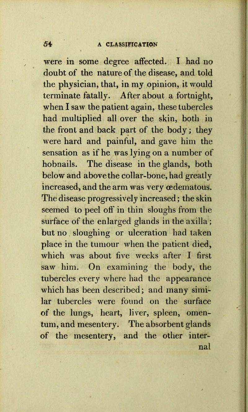 were in some degree affected. I had no doubt of the nature of the disease, and told the physician, that, in my opinion, it would terminate fatally. After about a fortnight, when I saw the patient again, these tubercles had multiplied all over the skin, both in the front and back part of the body; they were hard and painful, and gave him the sensation as if he was lying on a number of hobnails. The disease in the glands, both below and above the collar-bone, had greatly increased, and the arm was very oedematous. The disease progressively increased; the skin seemed to peel off in thin sloughs from the surface of the enlarged glands in the axilla; but no sloughing or ulceration had taken place in the tumour when the patient died, which was about five weeks after I first saw him. On examining the body, the tubercles every where had the appearance which has been described; and many simi- lar tubercles were found on the surface of the lungs, heart, liver, spleen, omen- tum, and mesentery. The absorbent glands of the mesentery, and the other inter- nal