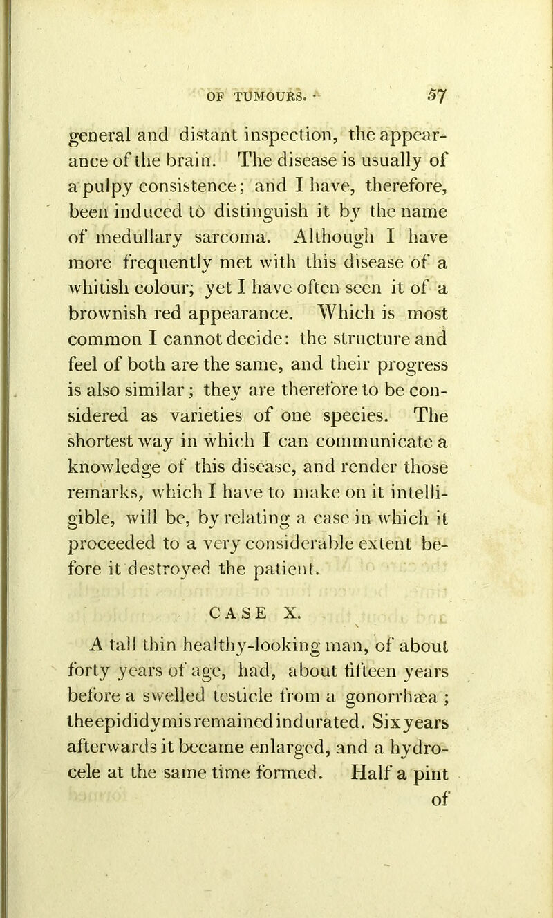 general and distant inspection, the appear- ance of the brain. The disease is usually of a pulpy consistence; and I have, therefore, been induced lb distinguish it by the name of medullary sarcoma. Although I have more frequently met with this disease of a whitish colour; yet I have often seen it of a brownish red appearance. Which is most common I cannot decide: the structure and feel of both are the same, and their progress is also similar; they are therefore to be con- sidered as varieties of one species. The shortest way in which I can communicate a knowledge of this disease, and render those remarks, which I have to make on it intelli- gible, will be, by relating a case in which ;t proceeded to a very considerable extent be- fore it destroyed the patient. CASE X. A tall thin healthy-looking man, of about forty years of age, had, about fifteen years before a swelled testicle from a gonorrhaea ; theepididymis remained indurated. Sixyears afterwards it became enlarged, and a hydro- cele at the same time formed. Half a pint of