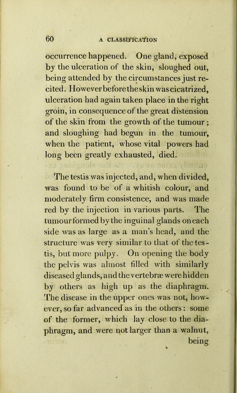 occurrence happened. One gland, exposed by the ulceration of the skin, sloughed out, being attended by the circumstances just re- cited. However before the skin was cicatrized, ulceration had again taken place in the right groin, in consequence of the great distension of the skin from the growth of the tumour; and sloughing had begun in the tumour, when the patient, whose vital powers had long been greatly exhausted, died. The testis was injected, and, when divided, was found to be of a whitish colour, and moderately firm consistence, and was made red by the injection in various parts. The tumour formed by the inguinal glands on each side was as large as a man’s head, and the structure was very similar to that of the tes- tis, but more pulpy. On opening the body the pelvis was almost filled with similarly diseased sjands, and the vertebrae were hidden by others as high up as the diaphragm. The disease in the upper ones was not, how- ever, so far advanced as in the others : some of the former, which lay close to the dia- phragm, and were not larger than a walnut, being