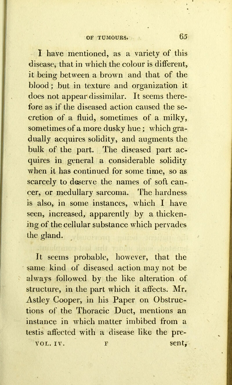 I have mentioned, as a variety of this disease, that in which the colour is different, it being between a brown and that of the blood; but in texture and organization it does not appear dissimilar. It seems there- fore as if the diseased action caused the se- cretion of a fluid, sometimes of a milky, sometimes of a more dusky hue; which gra- dually acquires solidity, and augments the bulk of the part. The diseased part ac- quires in general a considerable solidity when it has continued for some time, so as scarcely to deserve the names of soft can- cer, or medullary sarcoma. The hardness is also, in some instances, which I have seen, increased, apparently by a thicken- ing of the cellular substance which pervades the gland. It seems probable, however, that the same kind of diseased action may not be always followed by the like alteration of structure, in the part which it affects. Mr. Astley Cooper, in his Paper on Obstruc- tions of the Thoracic Duct, mentions an instance in which matter imbibed from a testis affected with a disease like the pre- vol. iv. f sent.