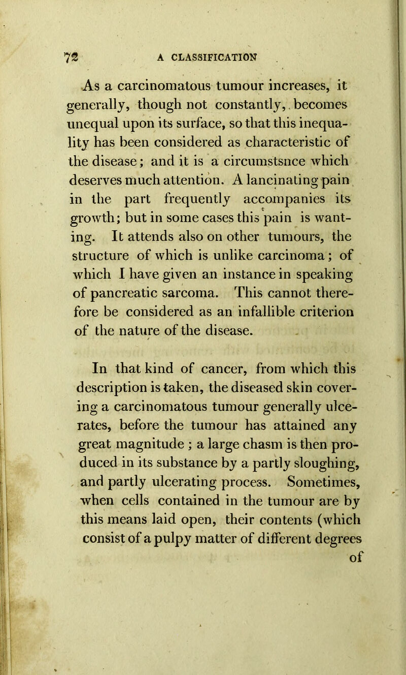 As a carcinomatous tumour increases, it generally, though not constantly,. becomes unequal upon its surface, so that this inequa- lity has been considered as characteristic of the disease; and it is a circumstance which deserves much attention. A lancinating pain in the part frequently accompanies its growth; but in some cases this pain is want- ing. It attends also on other tumours, the structure of which is unlike carcinoma; of which I have given an instance in speaking of pancreatic sarcoma. This cannot there- fore be considered as an infallible criterion of the nature of the disease. In that kind of cancer, from which this description is taken, the diseased skin cover- ing a carcinomatous tumour generally ulce- rates, before the tumour has attained any great magnitude ; a large chasm is then pro- duced in its substance by a partly sloughing, and partly ulcerating process. Sometimes, when cells contained in the tumour are by this means laid open, their contents (which consist of a pulpy matter of different degrees of