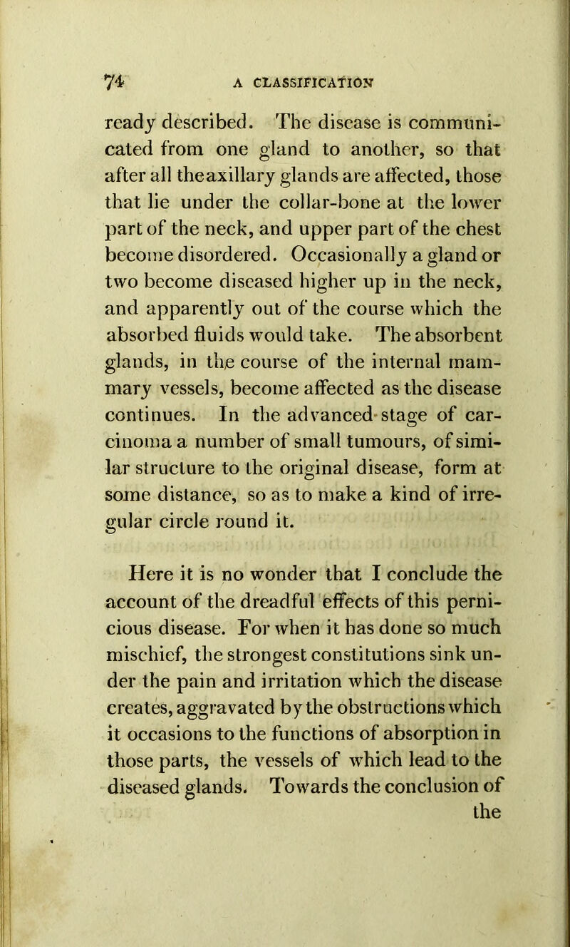 ready described. The disease is communi- cated from one gland to another, so that after all theaxillary glands are affected, those that lie under the collar-bone at the lower part of the neck, and upper part of the chest become disordered. Occasionally a gland or two become diseased higher up in the neck, and apparently out of the course which the absorbed fluids would take. The absorbent glands, in the course of the internal mam- mary vessels, become affected as the disease continues. In the advanced stage of car- cinoma a number of small tumours, of simi- lar structure to the original disease, form at some distance, so as to make a kind of irre- gular circle round it. Here it is no wonder that I conclude the account of the dreadful effects of this perni- cious disease. For when it has done so much mischief, the strongest constitutions sink un- der the pain and irritation which the disease creates, aggravated by the obstructions which it occasions to the functions of absorption in those parts, the vessels of which lead to the diseased glands. Towards the conclusion of the