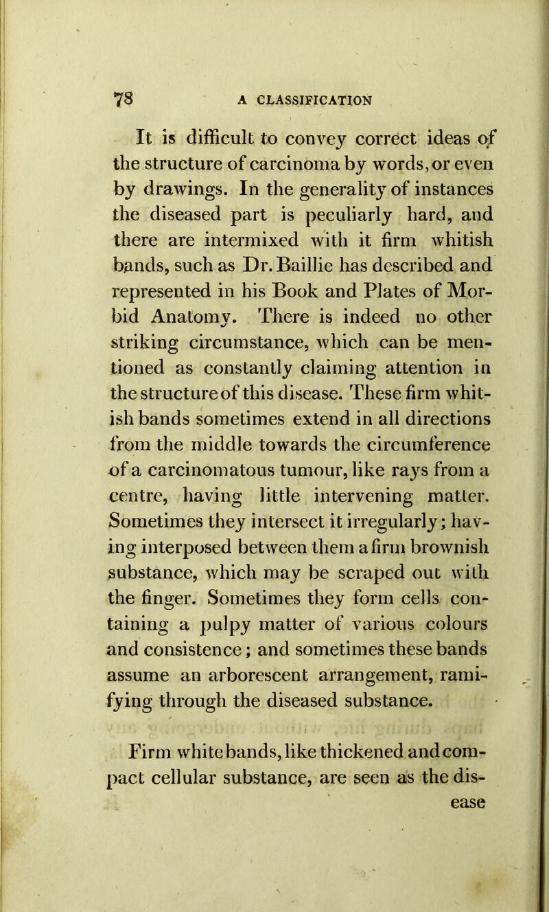 It is difficult to convey correct ideas of the structure of carcinoma by words, or even by drawings. In the generality of instances the diseased part is peculiarly hard, and there are intermixed with it firm whitish bands, such as Dr.Baillie has described and represented in his Book and Plates of Mor- bid Anatomy. There is indeed no other striking circumstance, which can be men- tioned as constantly claiming attention in the structure of this disease. These firm whit- ish bands sometimes extend in all directions from the middle towards the circumference of a carcinomatous tumour, like rays from a centre, having little intervening matter. Sometimes they intersect it irregularly; hav- ing interposed between them a firm brownish substance, which may be scraped out with the finger. Sometimes they form cells con- taining a pulpy matter of various colours and consistence; and sometimes these bands assume an arborescent arrangement, rami- fying through the diseased substance. Firm white bands, like thickened and com- pact cellular substance, are seen as the dis-