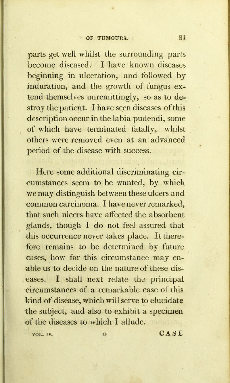 parts get well whilst the surrounding parts become diseased. I have known diseases beginning in ulceration, and followed by induration, and the growth of fungus ex- tend themselves unremittingly, so as to de- stroy the patient. I have seen diseases of this description occur in the labia pudendi, some of which have terminated fatally, whilst others were removed even at an advanced period of the disease with success. Here some additional discriminating cir- cumstances seem to be wanted, by which we may distinguish between these ulcers and common carcinoma. I have never remarked, that such ulcers have alfected the absorbent glands, though I do not feel assured that this occurrence never takes place. It there- fore remains to be determined by future cases, how far this circumstance may en- able us to decide on the nature of these dis- eases. I shall next relate the principal circumstances of a remarkable case of this kind of disease, which will serve to elucidate the subject, and also to exhibit a specimen of the diseases to which I allude. VOL. IV.