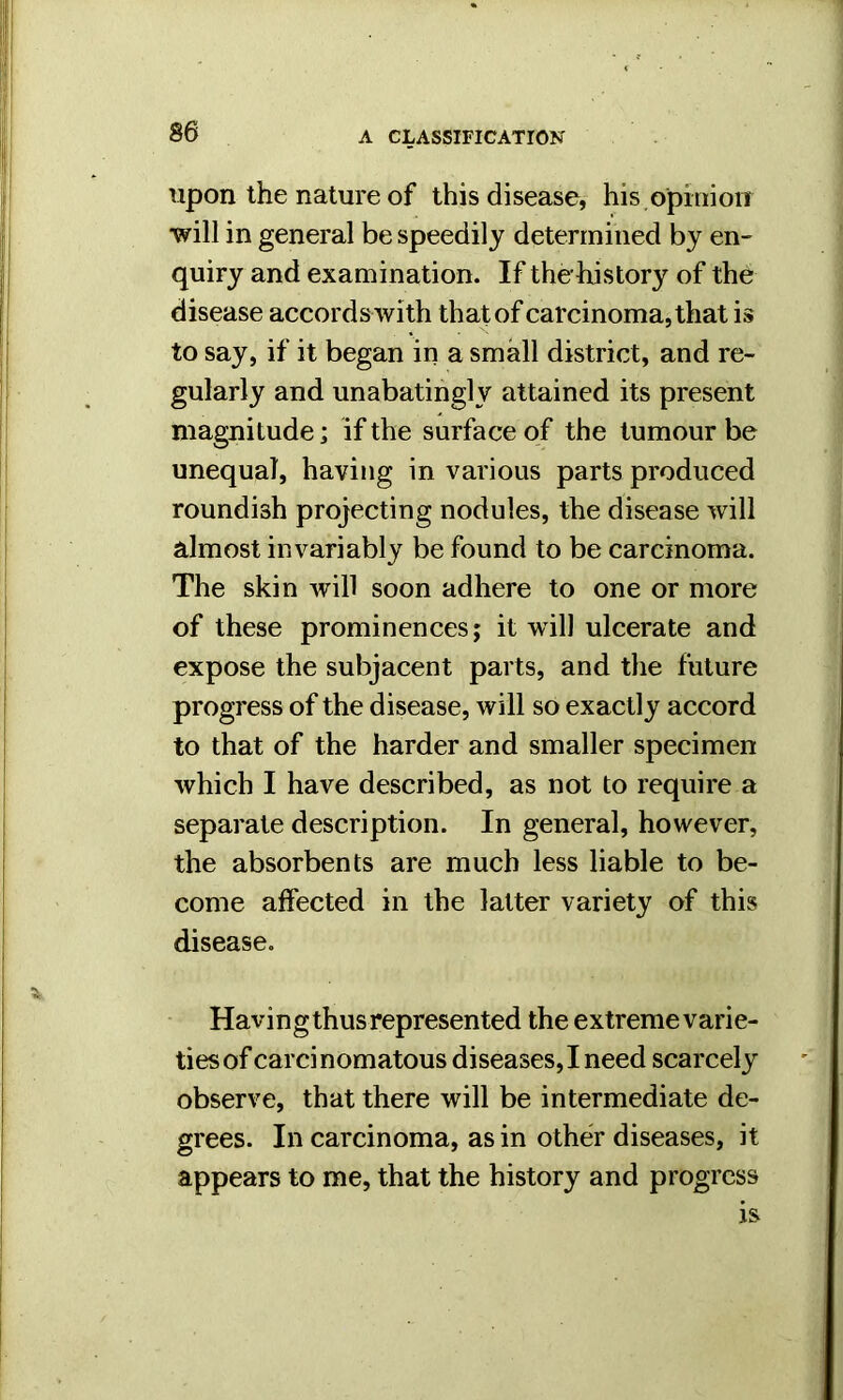 upon the nature of this disease, his opinion will in general be speedily determined by en- quiry and examination. If the-history of the disease accords with that of carcinoma, that is to say, if it began in a small district, and re- gularly and unabatingl v attained its present magnitude; if the surface of the tumour be unequal, having in various parts produced roundish projecting nodules, the disease will almost invariably be found to be carcinoma. The skin will soon adhere to one or more of these prominences j it will ulcerate and expose the subjacent parts, and the future progress of the disease, will so exactly accord to that of the harder and smaller specimen which I have described, as not to require a separate description. In general, however, the absorbents are much less liable to be- come affected in the latter variety of this disease. Having thus represented the extreme varie- ties of carcinomatous diseases,I need scarcely observe, that there will be intermediate de- grees. In carcinoma, as in other diseases, it appears to me, that the history and progress