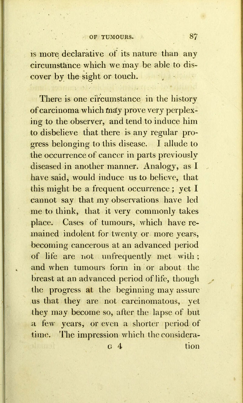 is more declarative of its nature than any circumstance which we may be able to dis- cover by the sight or touch. There is one circumstance in the history of carcinoma which tnay prove very perplex- ing to the observer, and tend to induce him to disbelieve that there is any regular pro- gress belonging to this disease. I allude to the occurrence of cancer in parts previously diseased in another manner. Analogy, as 1 have said, would induce us to believe, that this might be a frequent occurrence ; yet I cannot say that my observations have led me to think, that it very commonly takes place. Cases of tumours, which have re- mained indolent for twenty or more years, becoming cancerous at an advanced period of life are not unfrequently met with ; and when tumours form in or about the breast at an advanced period of life, though the progress at the beginning may assure us that they are not carcinomatous, yet the}7 may become so, after the lapse of but a few years, or even a shorter period of time. The impression which the considera- g 4 tion