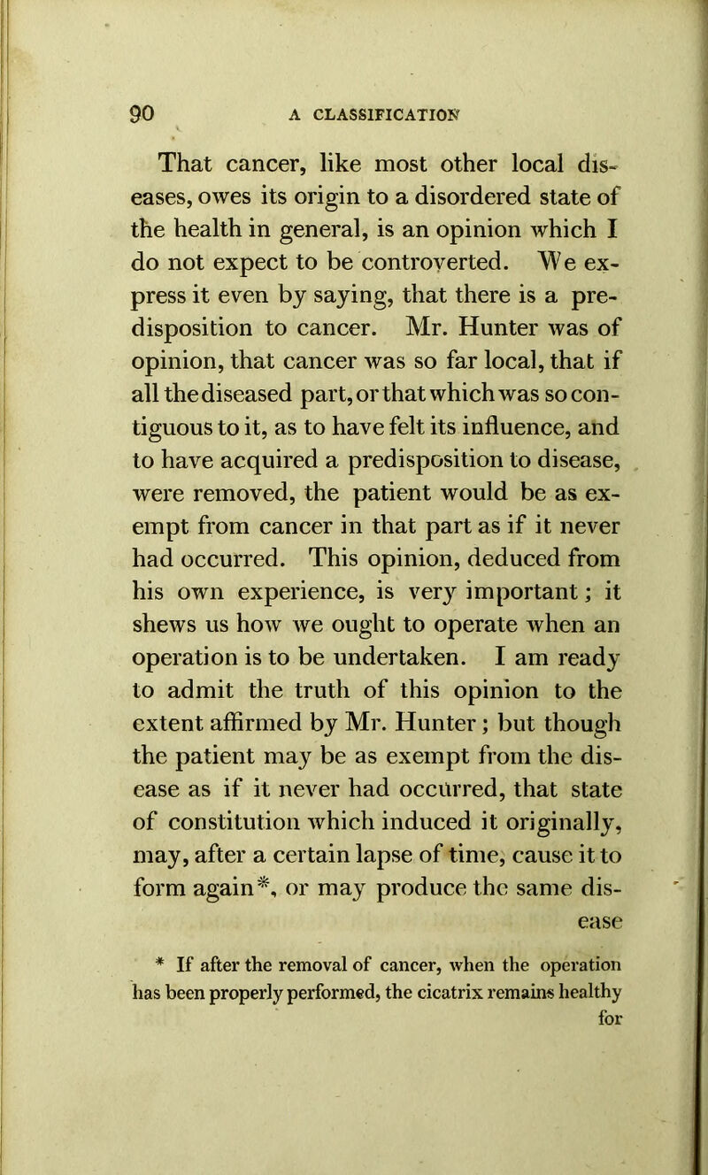 That cancer, like most other local dis- eases, owes its origin to a disordered state of the health in general, is an opinion which I do not expect to be controverted. We ex- press it even by saying, that there is a pre- disposition to cancer. Mr. Hunter was of opinion, that cancer was so far local, that if all the diseased part, or that which was so con- tiguous to it, as to have felt its influence, and to have acquired a predisposition to disease, were removed, the patient would be as ex- empt from cancer in that part as if it never had occurred. This opinion, deduced from his own experience, is very important; it shews us how we ought to operate when an operation is to be undertaken. I am ready to admit the truth of this opinion to the extent affirmed by Mr. Hunter; but though the patient may be as exempt from the dis- ease as if it never had occurred, that state of constitution which induced it originally, may, after a certain lapse of time, cause it to form again*, or may produce the same dis- ease * If after the removal of cancer, when the operation has been properly performed, the cicatrix remains healthy for