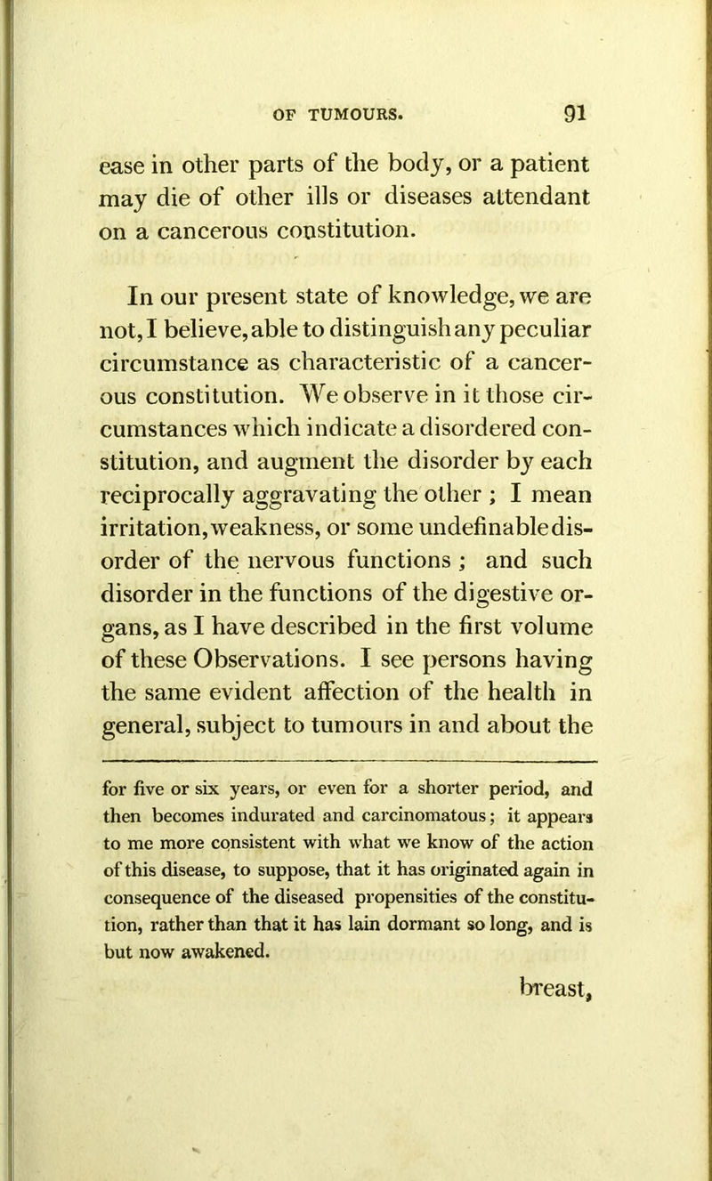 ease in other parts of the body, or a patient may die of other ills or diseases attendant on a cancerous constitution. In our present state of knowledge, we are not, I believe, able to distinguish any peculiar circumstance as characteristic of a cancer- ous constitution. We observe in it those cir- cumstances which indicate a disordered con- stitution, and augment the disorder by each reciprocally aggravating the other ; I mean irritation, weakness, or some undefinable dis- order of the nervous functions ; and such disorder in the functions of the digestive or- gans, as I have described in the first volume of these Observations. I see persons having the same evident affection of the health in general, subject to tumours in and about the for five or six years, or even for a shorter period, and then becomes indurated and carcinomatous; it appears to me more consistent with what we know of the action of this disease, to suppose, that it has originated again in consequence of the diseased propensities of the constitu- tion, rather than that it has lain dormant so long, and is but now awakened. breast,