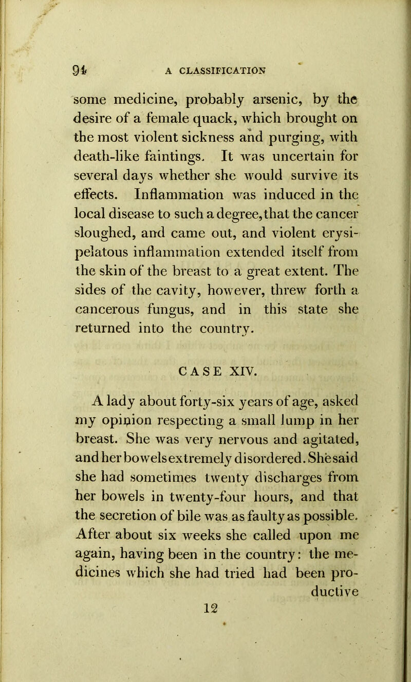 some medicine, probably arsenic, by the desire of a female quack, which brought on the most violent sickness and purging, with death-like faintings. It was uncertain for several days whether she would survive its effects. Inflammation was induced in the local disease to such a degree, that the cancer sloughed, and came out, and violent erysi- pelatous inflammation extended itself from the skin of the breast to a great extent. The sides of the cavity, however, threw forth a cancerous fungus, and in this state she returned into the country. CASE XIV. A lady about forty-six years of age, asked my opipion respecting a small Jump in her breast. She was very nervous and agitated, and her bo wels extremely d i sordered. She said she had sometimes twenty discharges from her bowels in twenty-four hours, and that the secretion of bile was as faulty as possible. After about six weeks she called upon me again, having been in the country: the me- dicines which she had tried had been pro- ductive 12