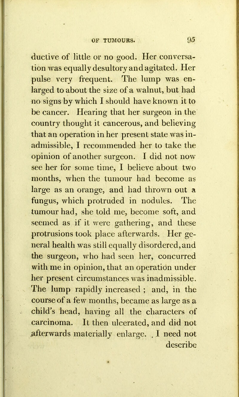 ductive of little or no good. Her conversa- tion was equally desultory and agitated. Her pulse very frequent. The lump was en- larged to about the size of a walnut, but had no signs by which I should have known it to be cancer. Hearing that her surgeon in the country thought it cancerous, and believing that an operation in her present state was in- admissible, I recommended her to take the opinion of another surgeon. I did not now see her for some time, I believe about two months, when the tumour had become as large as an orange, and had thrown out a fungus, which protruded in nodules. The tumour had, she told me, become soft, and seemed as if it were gathering, and these protrusions took place afterwards. Her ge- neral health was still equally disordered,and the surgeon, who had seen her, concurred with me in opinion, that an operation under her present circumstances was inadmissible. The lump rapidly increased ; and, in the course of a few months, became as large as a child’s head, having all the characters of carcinoma. It then ulcerated, and did not afterwards materially enlarge. . I need not describe