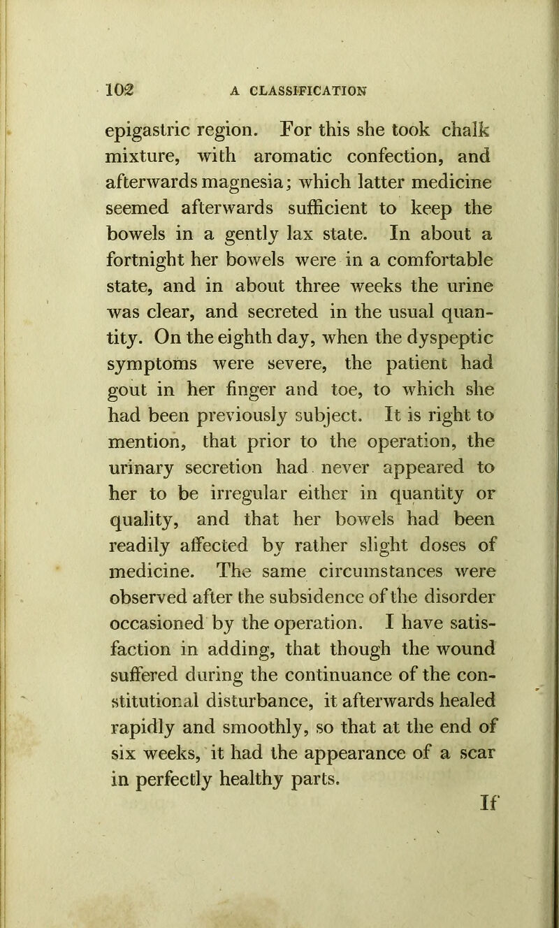 epigastric region. For this she took chalk mixture, with aromatic confection, and afterwards magnesia; which latter medicine seemed afterwards sufficient to keep the bowels in a gently lax state. In about a fortnight her bowels were in a comfortable state, and in about three weeks the urine was clear, and secreted in the usual quan- tity. On the eighth day, when the dyspeptic symptoms were severe, the patient had gout in her finger and toe, to which she had been previously subject. It is right to mention, that prior to the operation, the urinary secretion had never appeared to her to be irregular either in quantity or quality, and that her bowels had been readily affected by rather slight doses of medicine. The same circumstances were observed after the subsidence of the disorder occasioned by the operation. I have satis- faction in adding, that though the wound suffered during the continuance of the con- stitutional disturbance, it afterwards healed rapidly and smoothly, so that at the end of six weeks, it had the appearance of a scar in perfectly healthy parts. If