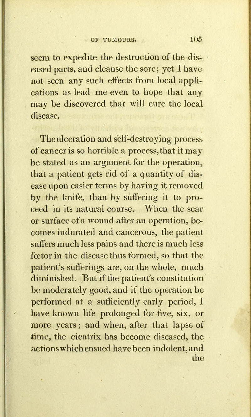 seem to expedite the destruction of the dis- eased parts, and cleanse the sore; yet I have not seen any such effects from local appli- cations as lead me even to hope that any may be discovered that will cure the local disease. Theulceration and self-destroying process of cancer is so horrible a process, that it may be stated as an argument for the operation, that a patient gets rid of a quantity of dis- ease upon easier terms by having it removed by the knife, than by suffering it to pro- ceed in its natural course. When the scar or surface of a wound after an operation, be- comes indurated and cancerous, the patient suffers much less pains and there is much less foe tor in the disease thus formed, so that the patient’s sufferings are, on the whole, much diminished. But if the patient’s constitution be moderately good, and if the operation be performed at a sufficiently early period, I have known life prolonged for five, six, or more years; and when, after that lapse of time, the cicatrix has become diseased, the actions which ensued have been indolent, and the