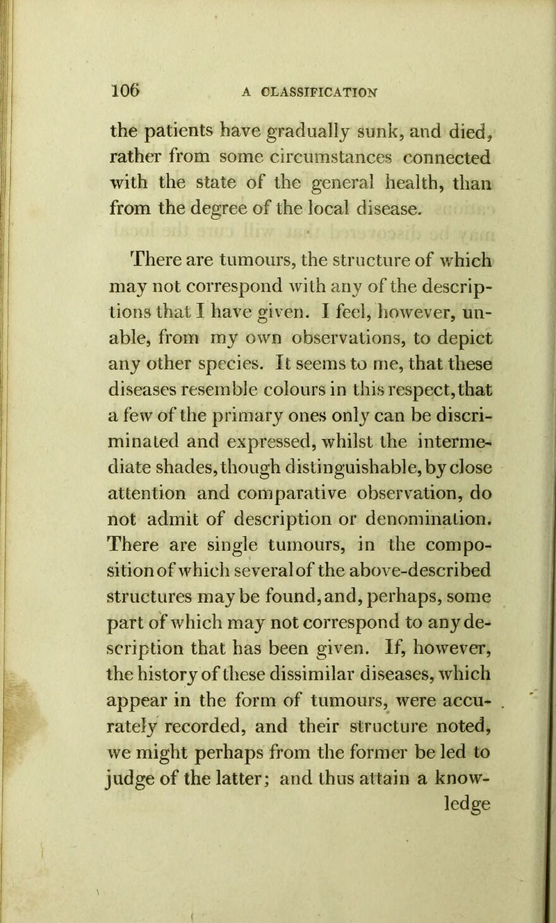 the patients have gradually sunk, and died, rather from some circumstances connected with the state of the general health, than from the degree of the local disease. There are tumours, the structure of which may not correspond with any of the descrip- tions that I have given. I feel, however, un- able, from my own observations, to depict any other species. It seems to me, that these diseases resemble colours in this respect,that a few of the primary ones only can be discri- minated and expressed, whilst the interme- diate shades, though distinguishable, by close attention and comparative observation, do not admit of description or denomination. There are single tumours, in the compo- sition of which several of the above-described structures maybe found,and,perhaps, some part of which may not correspond to any de- scription that has been given. If, however, the history of these dissimilar diseases, which appear in the form of tumours, were accu- rately recorded, and their structure noted, we might perhaps from the former be led to judge of the latter; and thus attain a know- ledge (