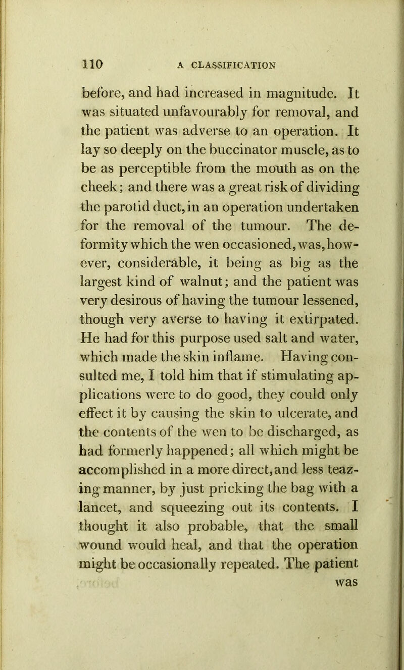before, and had increased in magnitude. It was situated unfavourably for removal, and the patient was adverse to an operation. It lay so deeply on the buccinator muscle, as to be as perceptible from the mouth as on the cheek; and there was a great risk of dividing the parotid duct,in an operation undertaken for the removal of the tumour. The de- formity which the wen occasioned, was,how- ever, considerable, it being as big as the largest kind of walnut; and the patient was very desirous of having the tumour lessened, though very averse to having it extirpated. He had for this purpose used salt and water, which made the skin inflame. Having con- sulted me, I told him that if stimulating ap- plications wrere to do good, they could only effect it by causing the skin to ulcerate, and the contents of the wen to be discharged, as had formerly happened; all which might be accomplished in a more direct,and less teaz- ing manner, by just pricking the bag with a lancet, and squeezing out its contents. I thought it also probable, that the small wound would heal, and that the operation might be occasionally repeated. The patient was