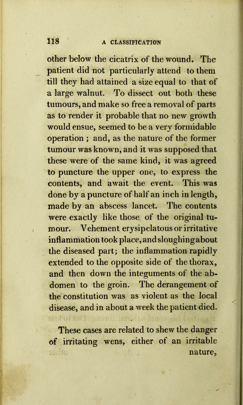 other below the cicatrix of the wound. The patient did not particularly attend to them till they had attained a size equal to that of a large walnut. To dissect out both these tumours, and make so free a removal of parts as to render it probable that no new growth would ensue, seemed to be a very formidable operation ; and, as the nature of the former tumour was known, and it was supposed that these were of the same kind, it was agreed to puncture the upper one, to express the contents, and await the event. This was done by a puncture of half an inch in length, made by an abscess lancet. The contents were exactly like those of the original tu- mour. Vehement erysipelatous or irritative inflammation took place, and sloughing about the diseased part; the inflammation rapidly extended to the opposite side of the thorax, and then down the integuments of the ab- domen to the groin. The derangement of the constitution was as violent as the local disease, and in about a week the patient died. These cases are related to shew the danger of irritating wens, either of an irritable nature,