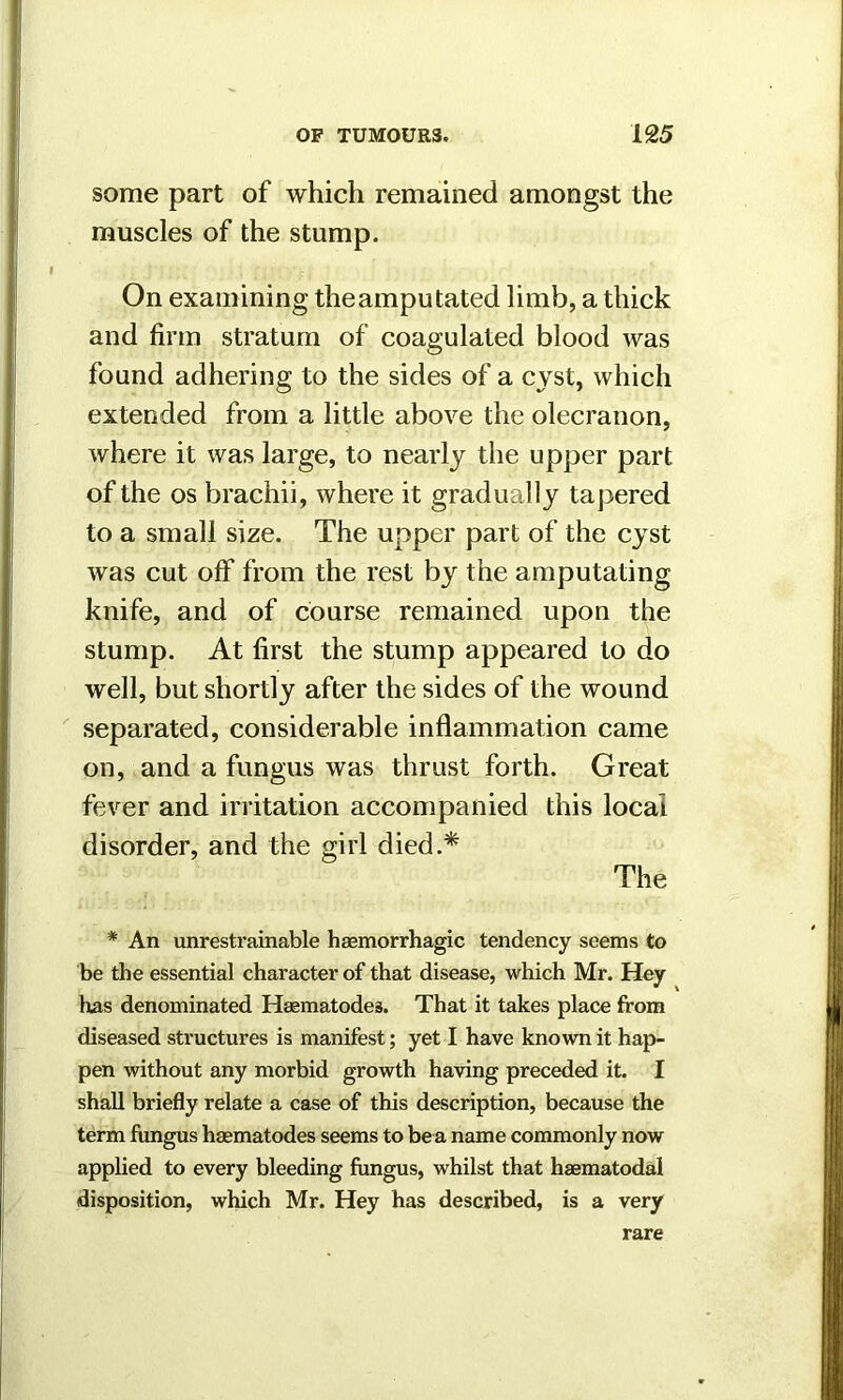 some part of which remained amongst the muscles of the stump. On examining theamputated limb, a thick and firm stratum of coagulated blood was found adhering to the sides of a cyst, which extended from a little above the olecranon, where it was large, to nearly the upper part of the os brachii, where it gradually tapered to a small size. The upper part of the cyst was cut off from the rest by the amputating knife, and of course remained upon the stump. At first the stump appeared to do well, but shortly after the sides of the wound separated, considerable inflammation came on, and a fungus was thrust forth. Great fever and irritation accompanied this local disorder, and the girl died.* The * An unrestrainable haemorrhagic tendency seems to be the essential character of that disease, which Mr. Hey has denominated Haematode3. That it takes place from diseased structures is manifest; yet I have known it hap- pen without any morbid growth having preceded it. I shall briefly relate a case of this description, because the term fungus haematodes seems to be a name commonly now applied to every bleeding fungus, whilst that haematodal disposition, which Mr. Hey has described, is a very rare