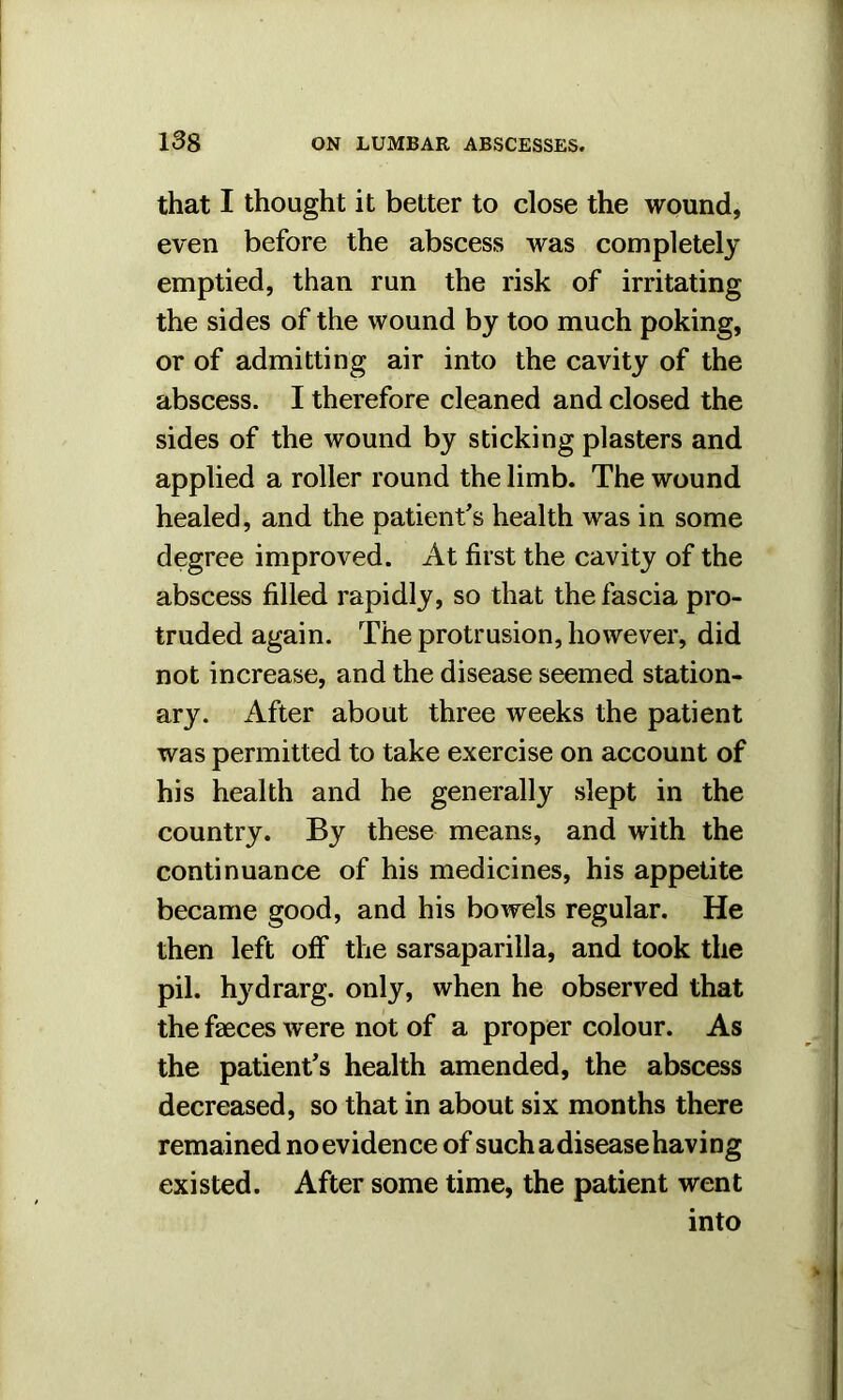 that I thought it better to close the wound, even before the abscess was completely emptied, than run the risk of irritating the sides of the wound by too much poking, or of admitting air into the cavity of the abscess. I therefore cleaned and closed the sides of the wound by sticking plasters and applied a roller round the limb. The wound healed, and the patient's health was in some degree improved. At first the cavity of the abscess filled rapidly, so that the fascia pro- truded again. The protrusion, however, did not increase, and the disease seemed station- ary. After about three weeks the patient was permitted to take exercise on account of his health and he generally slept in the country. By these means, and with the continuance of his medicines, his appetite became good, and his bowels regular. He then left off the sarsaparilla, and took the pil. hydrarg. only, when he observed that the faeces w ere not of a proper colour. As the patient's health amended, the abscess decreased, so that in about six months there remained noevidence of suchadiseasehaving existed. After some time, the patient went into