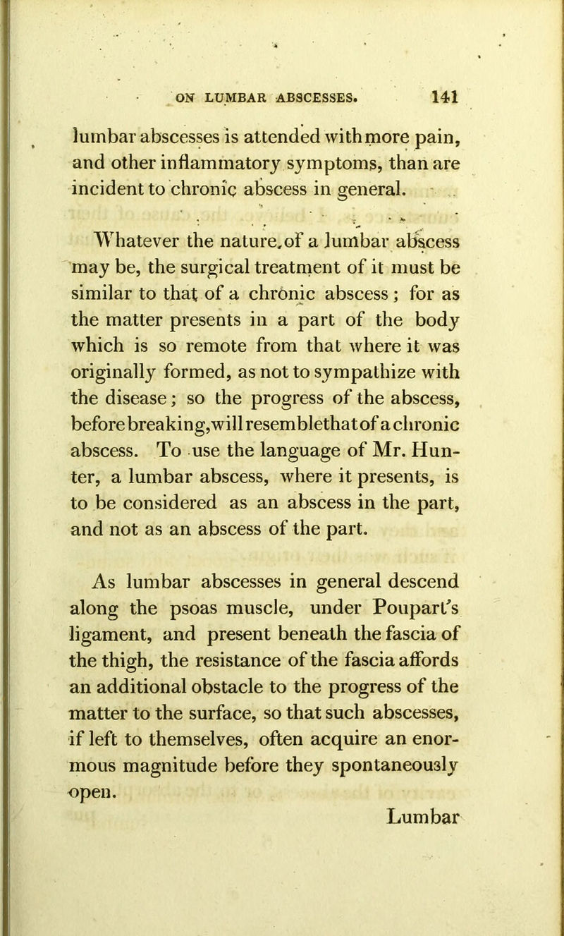 lumbar abscesses is attended with more pain, and other inflammatory symptoms, than are incident to chronic abscess in general. . ' ; » * Whatever the nature,of a lumbar abscess may be, the surgical treatment of it must be similar to that of a chronic abscess; for as the matter presents in a part of the body which is so remote from that where it was originally formed, as not to sympathize with the disease; so the progress of the abscess, before breaking,will resemblethatof a chronic abscess. To use the language of Mr. Hun- ter, a lumbar abscess, where it presents, is to be considered as an abscess in the part, and not as an abscess of the part. As lumbar abscesses in general descend along the psoas muscle, under Poupart's ligament, and present beneath the fascia of the thigh, the resistance of the fascia affords an additional obstacle to the progress of the matter to the surface, so that such abscesses, if left to themselves, often acquire an enor- mous magnitude before they spontaneously open.
