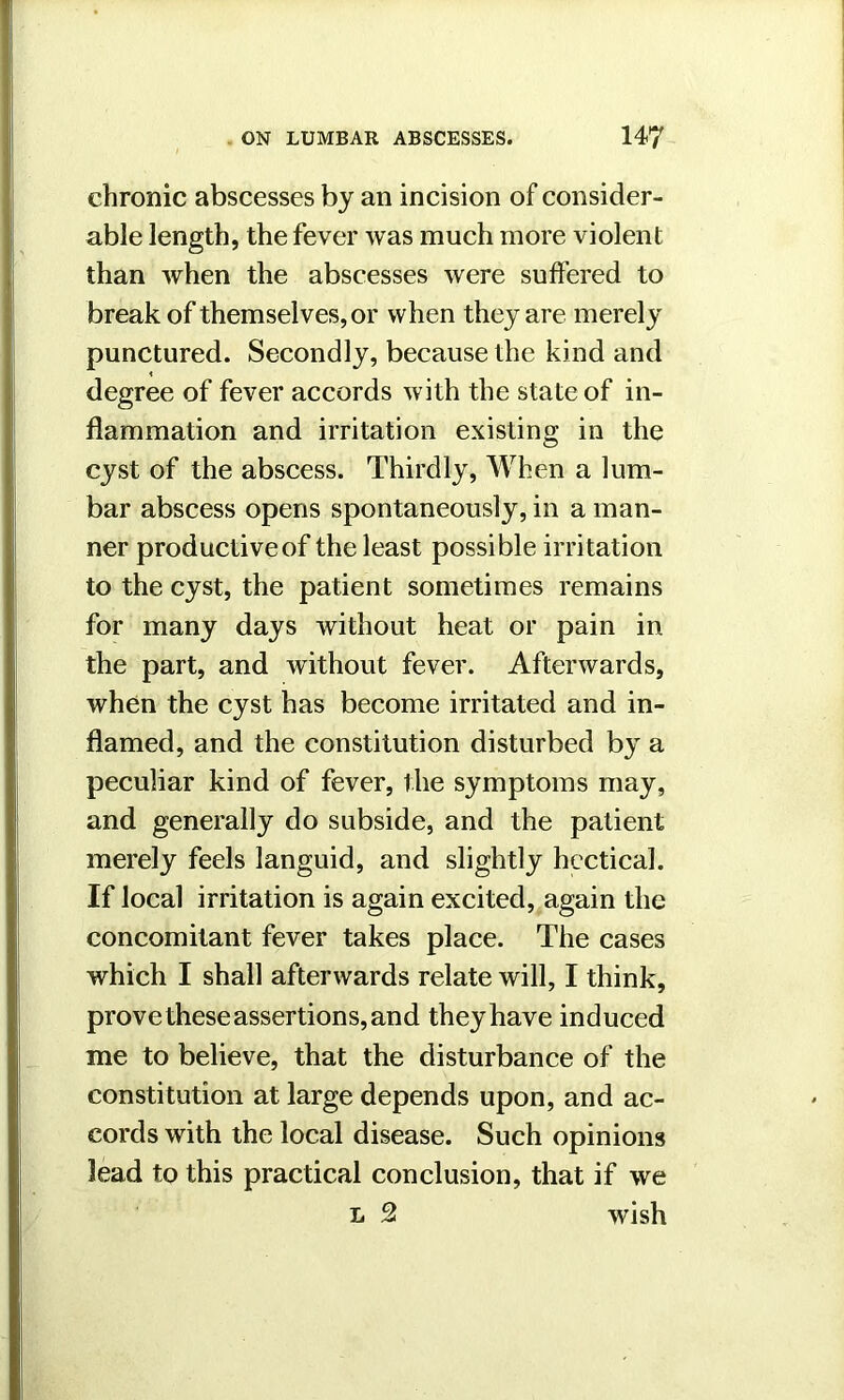 chronic abscesses by an incision of consider- able length, the fever was much more violent than when the abscesses were suffered to break of themselves, or when they are merely punctured. Secondly, because the kind and degree of fever accords with the state of in- flammation and irritation existing in the cyst of the abscess. Thirdly, When a lum- bar abscess opens spontaneously, in a man- ner productiveof the least possible irritation to the cyst, the patient sometimes remains for many days without heat or pain in the part, and without fever. Afterwards, when the cyst has become irritated and in- flamed, and the constitution disturbed by a peculiar kind of fever, the symptoms may, and generally do subside, and the patient merely feels languid, and slightly hectical. If local irritation is again excited, again the concomitant fever takes place. The cases which I shall afterwards relate will, I think, prove these assertions, and theyhave induced me to believe, that the disturbance of the constitution at large depends upon, and ac- cords with the local disease. Such opinions lead to this practical conclusion, that if we l 2t wish