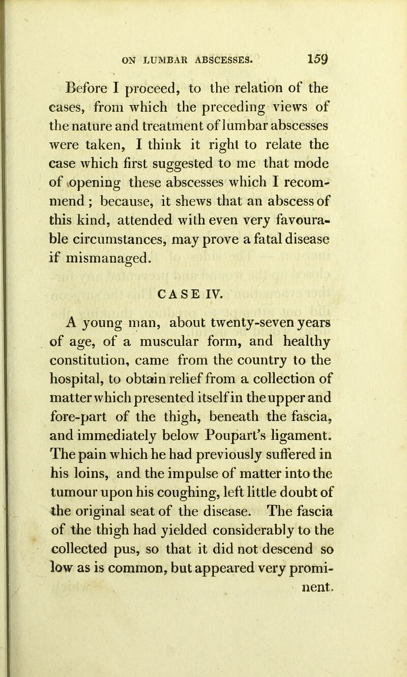 Before I proceed, to the relation of the cases, from which the preceding views of the nature and treatment of lumbar abscesses were taken, I think it right to relate the case which first suggested to me that mode of ^opening these abscesses which I recom- mend ; because, it shews that an abscess of this kind, attended with even very favoura- ble circumstances, may prove a fatal disease if mismanaged. CASE IV. A young man, about twenty-seven years of age, of a muscular form, and healthy constitution, came from the country to the hospital, to obtain relief from a collection of matter which presented itself in the upper and fore-part of the thigh, beneath the fascia, and immediately below Poupart’s ligament. The pain which he had previously suffered in his loins, and the impulse of matter into the tumour upon his coughing, left little doubt of the original seat of the disease. The fascia of the thigh had yielded considerably to the collected pus, so that it did not descend so low as is common, but appeared very promi- nent.