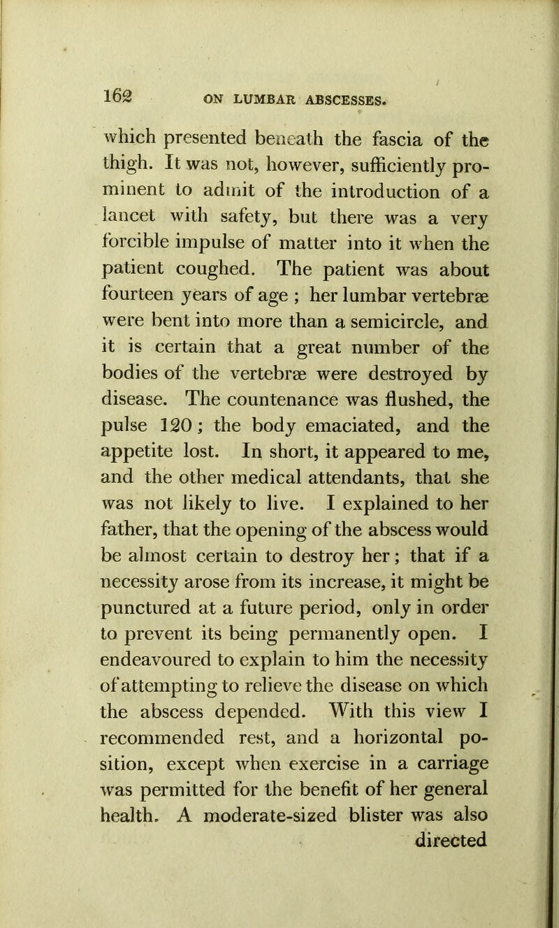 which presented beneath the fascia of the thigh. It was not, however, sufficiently pro- minent to admit of the introduction of a lancet with safety, but there was a very forcible impulse of matter into it when the patient coughed. The patient was about fourteen years of age ; her lumbar vertebrae were bent into more than a semicircle, and it is certain that a great number of the bodies of the vertebrae were destroyed by disease. The countenance was flushed, the pulse 120; the body emaciated, and the appetite lost. In short, it appeared to me, and the other medical attendants, that she was not likely to live. I explained to her father, that the opening of the abscess would be almost certain to destroy her; that if a necessity arose from its increase, it might be punctured at a future period, only in order to prevent its being permanently open. I endeavoured to explain to him the necessity of attempting to relieve the disease on which the abscess depended. With this view I recommended rest, and a horizontal po- sition, except when exercise in a carriage was permitted for the benefit of her general health. A moderate-sized blister was also directed