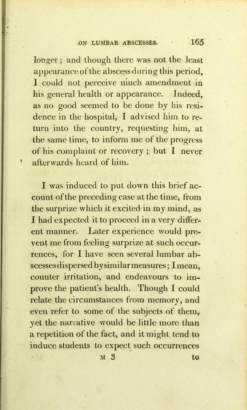 longer; and though there was not the least appearance of the abscess during this period, I could not perceive much amendment in his general health or appearance. Indeed, as no good seemed to be done by his resi- dence in the hospital, I advised him to re- turn into the country, requesting him, at the same time, to inform me of the progress of his complaint or recovery ; but I never afterwards heard of him. I was induced to put down this brief ac- count of the preceding case at the time, from the surprize which it excited-in my mind, as I had expected it to proceed in a very differ- ent manner. Later experience would pre- vent me from feeling surprize at such occur- rences, for I have seen several lumbar ab- scesses dispersed bysimilar measures; I mean, counter irritation, and endeavours to im- prove the patient’s health. Though I could relate the circumstances from memory, and even refer to some of the subjects of them, yet the narrative would be little more than a repetition of the fact, and it might tend to induce students to expect such occurrences m3 to