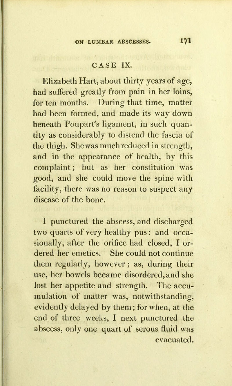 CASE IX. Elizabeth Hart, about thirty years of age, had suffered greatly from pain in her loins, for ten months. During that time, matter had been formed, and made its way down beneath Pouparfs ligament, in such quan- tity as considerably to distend the fascia of the thigh. She was much reduced in strength, and in the appearance of health, by this complaint; but as her constitution was good, and she could move the spine with facility, there was no reason to suspect any disease of the bone. I punctured the abscess, and discharged two quarts of very healthy pus: and occa- sionally, after the orifice had closed, I or- dered her emetics. She could not continue them regularly, however; as, during their use, her bowels became disordered, and she lost her appetite and strength. The accu- mulation of matter was, notwithstanding, evidently delayed by them; for when, at the end of three weeks, I next punctured the abscess, only one quart of serous fluid was evacuated.