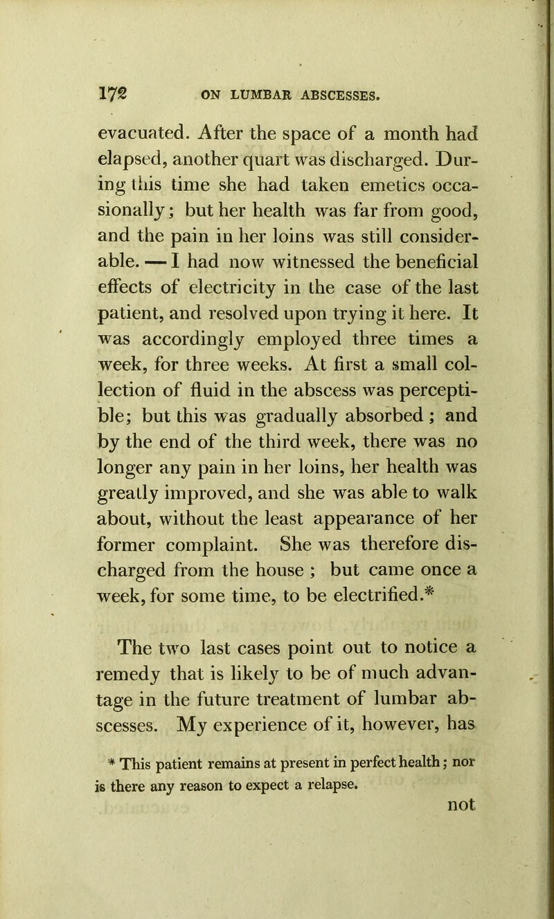 evacuated. After the space of a month had elapsed, another quart was discharged. Dur- ing this time she had taken emetics occa- sionally ; but her health was far from good, and the pain in her loins was still consider- able. — I had now witnessed the beneficial effects of electricity in the case of the last patient, and resolved upon trying it here. It was accordingly employed three times a week, for three weeks. At first a small col- lection of fluid in the abscess was percepti- ble; but this was gradually absorbed; and by the end of the third week, there was no longer any pain in her loins, her health was greatly improved, and she was able to walk about, without the least appearance of her former complaint. She was therefore dis- charged from the house ; but came once a week, for some time, to be electrified.* The two last cases point out to notice a remedy that is likely to be of much advan- tage in the future treatment of lumbar ab- scesses. My experience of it, however, has * This patient remains at present in perfect health; nor is there any reason to expect a relapse. not