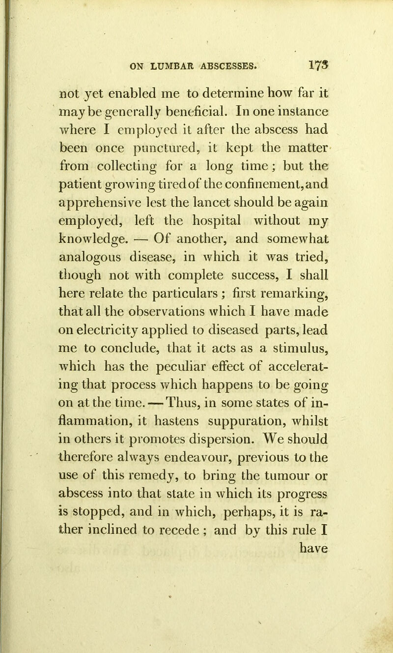 not yet enabled me to determine how far it maybe generally beneficial. In one instance where I employed it after the abscess had been once punctured, it kept the matter from collecting for a long time; but the patient growing tired of the confinement, and apprehensive lest the lancet should be again employed, left the hospital without my knowledge. — Of another, and somewhat analogous disease, in which it was tried, though not with complete success, I shall here relate the particulars ; first remarking, that all the observations which I have made on electricity applied to diseased parts, lead me to conclude, that it acts as a stimulus, which has the peculiar effect of accelerat- ing that process which happens to be going on at the time. — Thus, in some states of in- flammation, it hastens suppuration, whilst in others it promotes dispersion. We should therefore always endeavour, previous to the use of this remedy, to bring the tumour or abscess into that state in which its progress is stopped, and in which, perhaps, it is ra- ther inclined to recede ; and by this rule I have