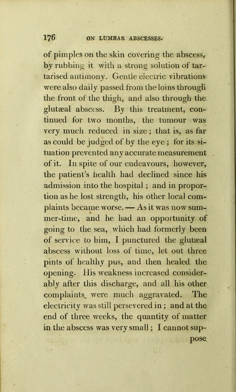 of pimples on the skin covering the abscess* by rubbing it with a strong solution of tar- tarised antimony. Gentle electric vibrations were also daily passed from the loins through the front of the thigh, and also through the glutaeal abscess. By this treatment, con- tinued for two months, the tumour was very much reduced in size; that is, as far as could be judged of by the eye ; for its si- tuation prevented any accurate measurement of it. In spite of our endeavours, however, the patient's health had declined since his admission into the hospital ; and in propor- tion as he lost strength, his other local com- plaints became worse. — As it was now sum- mer-time, and he had an opportunity of going to the sea, which had formerly been of service to him, I punctured the glutaeal abscess without loss of time, let out three pints of healthy pus, and then healed the opening. His weakness increased consider- ably after this discharge, and all his other complaints, were much aggravated. The electricity was still persevered in; and at the end of three weeks, the quantity of matter in the abscess was very small; I cannot sup- pose