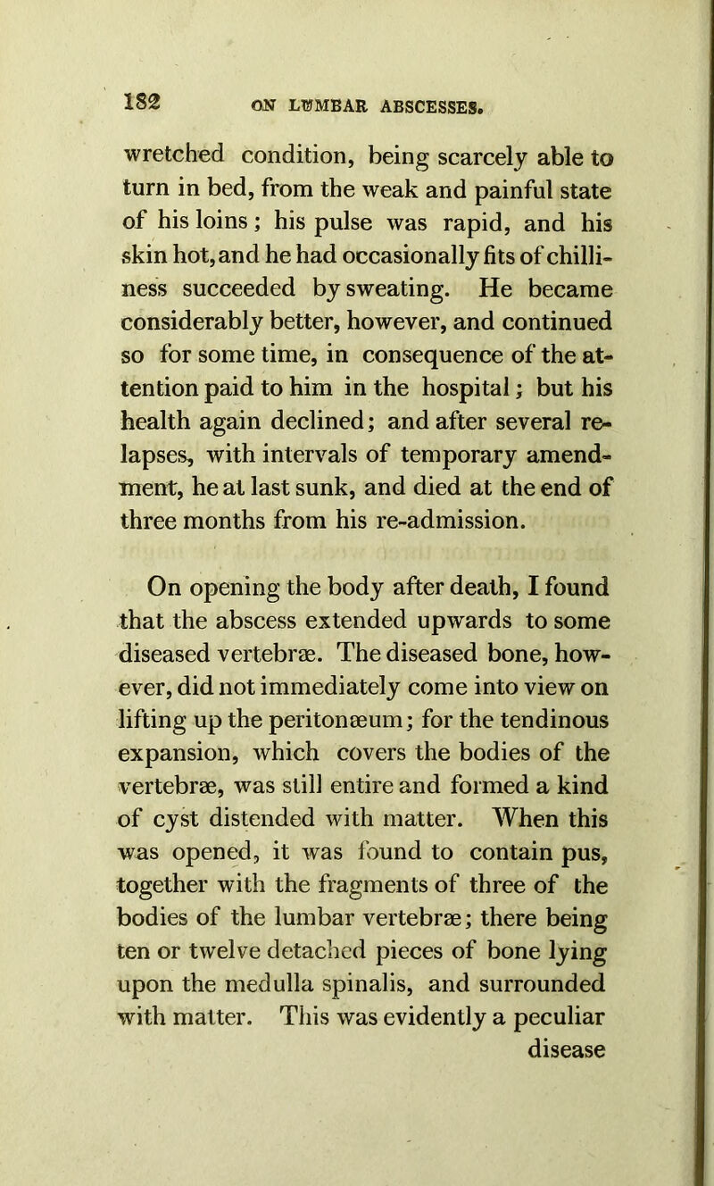 wretched condition, being scarcely able to turn in bed, from the weak and painful state of his loins; his pulse was rapid, and his skin hot, and he had occasionally fits of chilli- ness succeeded by sweating. He became considerably better, however, and continued so for some time, in consequence of the at- tention paid to him in the hospital; but his health again declined; and after several re- lapses, with intervals of temporary amend- ment, he at last sunk, and died at the end of three months from his re-admission. On opening the body after death, I found that the abscess extended upwards to some diseased vertebrae. The diseased bone, how- ever, did not immediately come into view on lifting up the peritonaeum; for the tendinous expansion, which covers the bodies of the vertebrae, was still entire and formed a kind of cyst distended with matter. When this was opened, it was found to contain pus, together with the fragments of three of the bodies of the lumbar vertebrae; there being ten or twelve detached pieces of bone lying upon the medulla spinalis, and surrounded with matter. This was evidently a peculiar disease