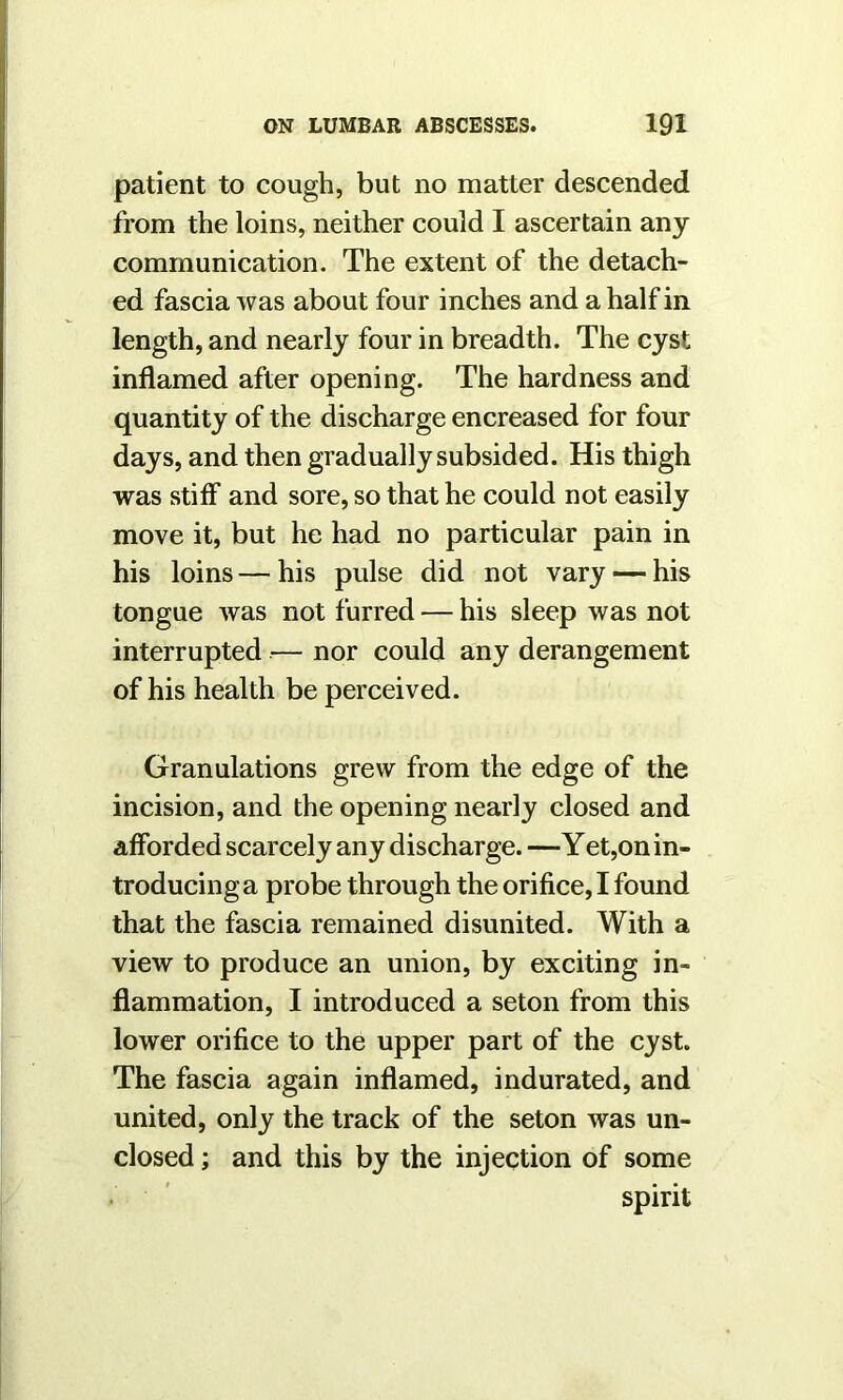 patient to cough, but no matter descended from the loins, neither could I ascertain any communication. The extent of the detach- ed fascia was about four inches and a half in length, and nearly four in breadth. The cyst inflamed after opening. The hardness and quantity of the discharge encreased for four days, and then gradually subsided. His thigh was stiff and sore, so that he could not easily move it, but he had no particular pain in his loins—his pulse did not vary — his tongue was not furred — his sleep was not interrupted — nor could any derangement of his health be perceived. Granulations grew from the edge of the incision, and the opening nearly closed and afforded scarcely any discharge. —Yet,on in- troducing a probe through the orifice, I found that the fascia remained disunited. With a view to produce an union, by exciting in- flammation, I introduced a seton from this lower orifice to the upper part of the cyst. The fascia again inflamed, indurated, and united, only the track of the seton was un- closed ; and this by the injection of some spirit