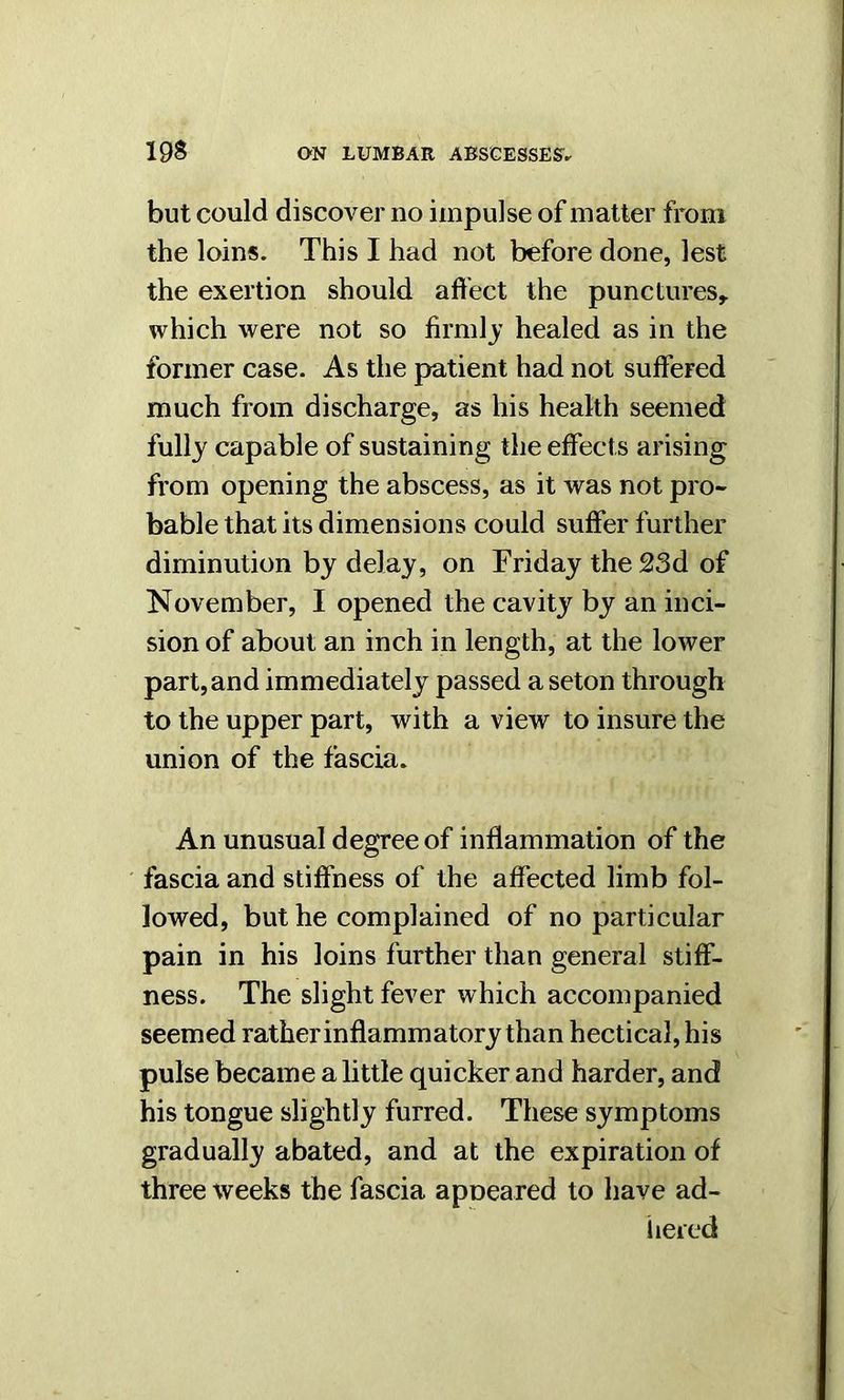 but could discover no impulse of matter from the loins. This I had not before done, lest the exertion should affect the punctures* which were not so firmly healed as in the former case. As the patient had not suffered much from discharge, as his health seemed fully capable of sustaining the effects arising from opening the abscess, as it was not pro- bable that its dimensions could suffer further diminution by delay, on Friday the 23d of November, I opened the cavity by an inci- sion of about an inch in length, at the lower part, and immediately passed a seton through to the upper part, with a view to insure the union of the fascia. An unusual degree of inflammation of the fascia and stiffness of the affected limb fol- lowed, but he complained of no particular pain in his loins further than general stiff- ness. The slight fever which accompanied seemed rather inflammatory than hectical, his pulse became a little quicker and harder, and his tongue slightly furred. These symptoms gradually abated, and at the expiration of three weeks the fascia apneared to have ad- hered