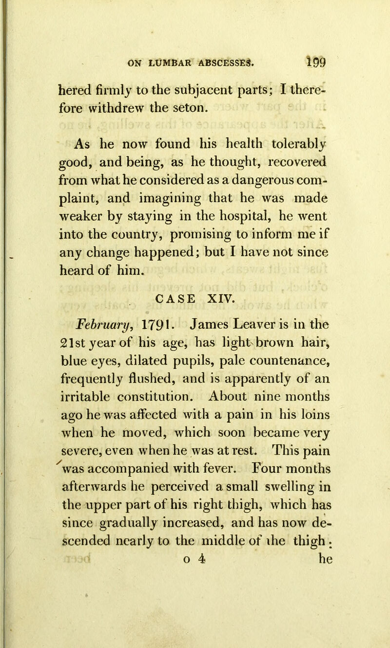 hered firmly to the subjacent parts; I there- fore withdrew the seton. As he now found his health tolerably good, and being, as he thought, recovered from what he considered as a dangerous com- plaint, and imagining that he was made weaker by staying in the hospital, he went into the country, promising to inform me if any change happened; but I have not since heard of him. CASE XIV. February, 1791- James Leaver is in the 21st year of his age, has light brown hair, blue eyes, dilated pupils, pale countenance, frequently flushed, and is apparently of an irritable constitution. About nine months ago he was affected with a pain in his loins when he moved, which soon became very severe, even when he was at rest. This pain 'was accompanied with fever. Four months afterwards he perceived a small swelling in the upper part of his right thigh, which has since gradually increased, and has now de- scended nearly to the middle of ihe thigh ; o 4 he