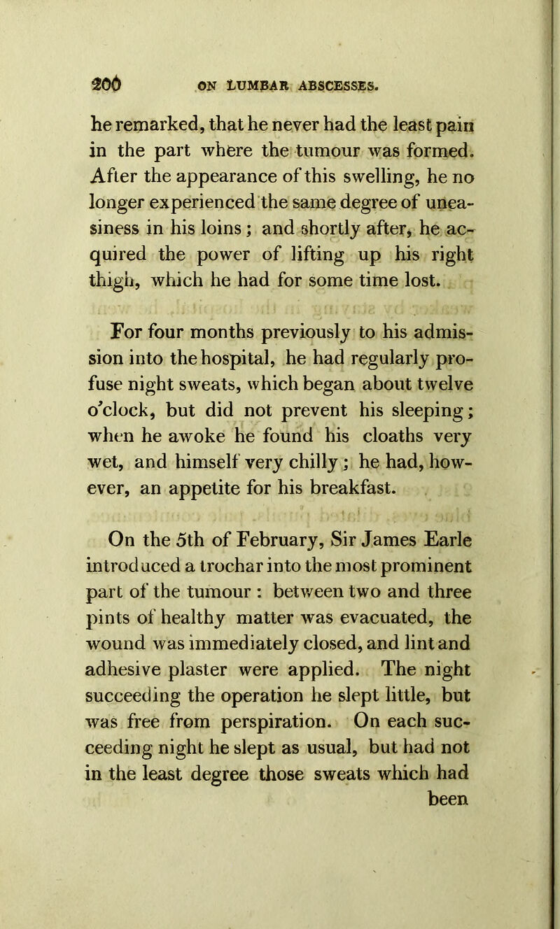 he remarked, that he never had the least pain in the part where the tumour was formed. After the appearance of this swelling, he no longer experienced the same degree of unea- siness in his loins; and shortly after, he ac- quired the power of lifting up his right thigh, which he had for some time lost. For four months previously to his admis- sion into the hospital, he had regularly pro- fuse night sweats, which began about twelve o'clock, but did not prevent his sleeping; when he awoke he found his cloaths very wet, and himself very chilly; he had, how- ever, an appetite for his breakfast. On the 5th of February, Sir James Earle introduced a trocharinto the most prominent part of the tumour : between two and three pints of healthy matter was evacuated, the wound was immediately closed, and lint and adhesive plaster were applied. The night succeeding the operation he slept little, but was free from perspiration. On each suc- ceeding night he slept as usual, but had not in the least degree those sweats which had been