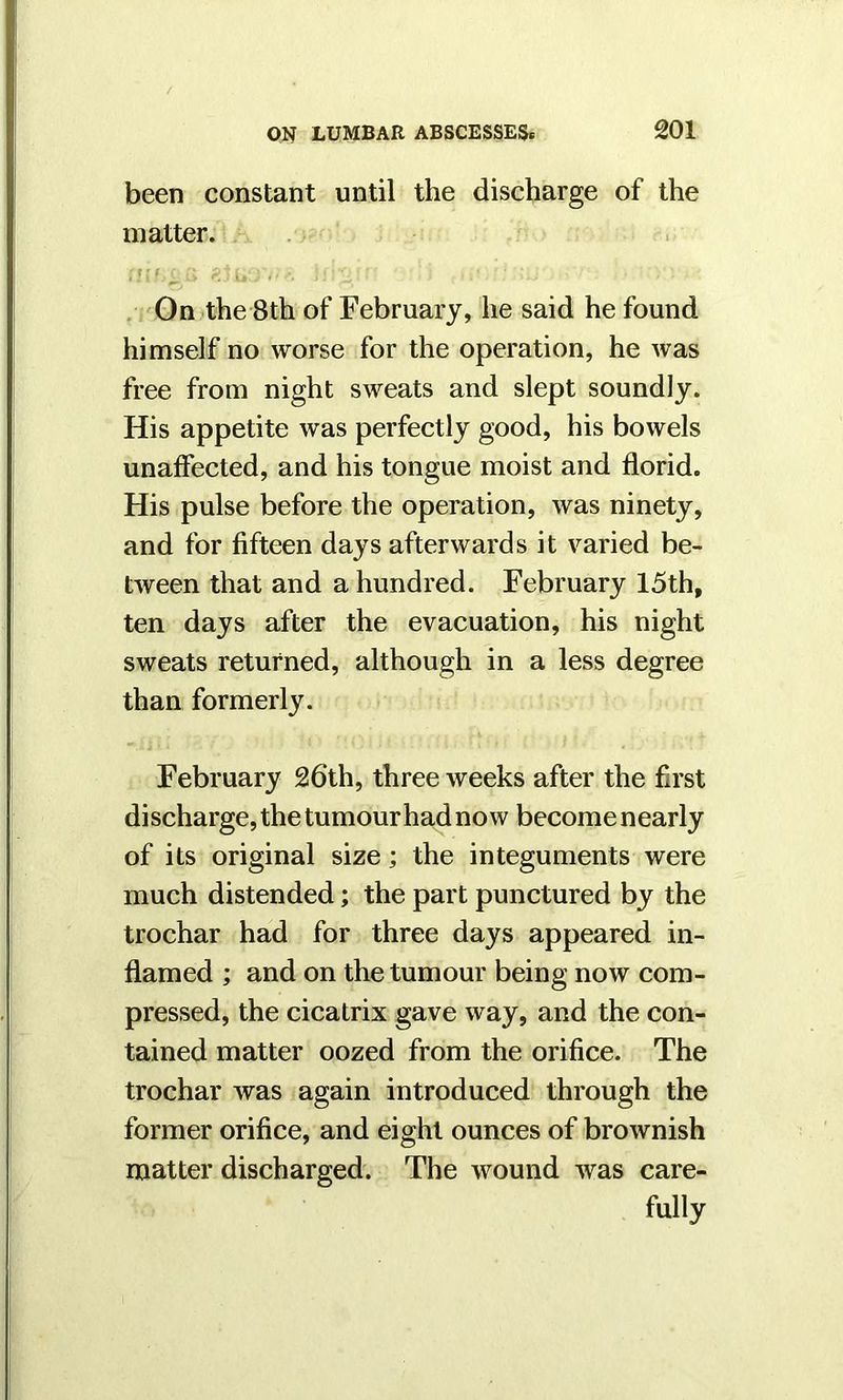 been constant until the discharge of the matter. £> K jjr *’i' . i ' On the 8th of February, he said he found himself no worse for the operation, he was free from night sweats and slept soundly. His appetite was perfectly good, his bowels unaffected, and his tongue moist and florid. His pulse before the operation, was ninety, and for fifteen days afterwards it varied be- tween that and a hundred. February 15th, ten days after the evacuation, his night sweats returned, although in a less degree than formerly. February 26th, three weeks after the first discharge, the tumour had now become nearly of its original size; the integuments were much distended; the part punctured by the trochar had for three days appeared in- flamed ; and on the tumour being now com- pressed, the cicatrix gave way, and the con- tained matter oozed from the orifice. The trochar was again introduced through the former orifice, and eight ounces of brownish matter discharged. The wound was care- fully