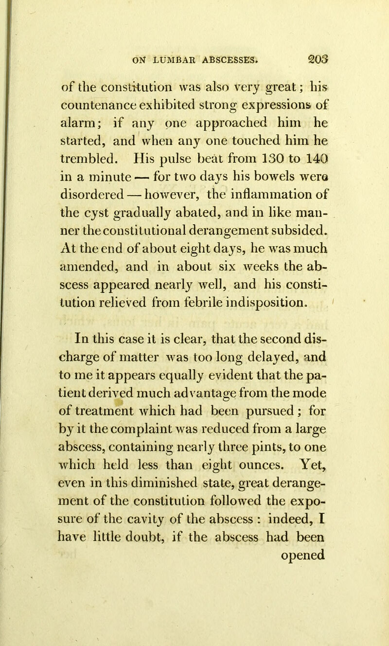 of the constitution was also very great; his countenance exhibited strong expressions of alarm; if any one approached him he started, and when any one touched him he trembled. His pulse beat from 130 to 140 in a minute — for two days his bowels wero disordered — however, the inflammation of the cyst gradually abated, and in like man- ner the constitutional derangement subsided. At the end of about eight days, he was much amended, and in about six weeks the ab- scess appeared nearly well, and his consti- tution relieved from febrile indisposition. In this case it is clear, that the second dis- charge of matter was too long delayed, and to me it appears equally evident that the pa- tient derived much advantage from the mode of treatment which had been pursued ; for by it the complaint was reduced from a large abscess, containing nearly three pints, to one which held less than eight ounces. Yet, even in this diminished state, great derange- ment of the constitution followed the expo- sure of the cavity of the abscess : indeed, I have little doubt, if the abscess had been opened