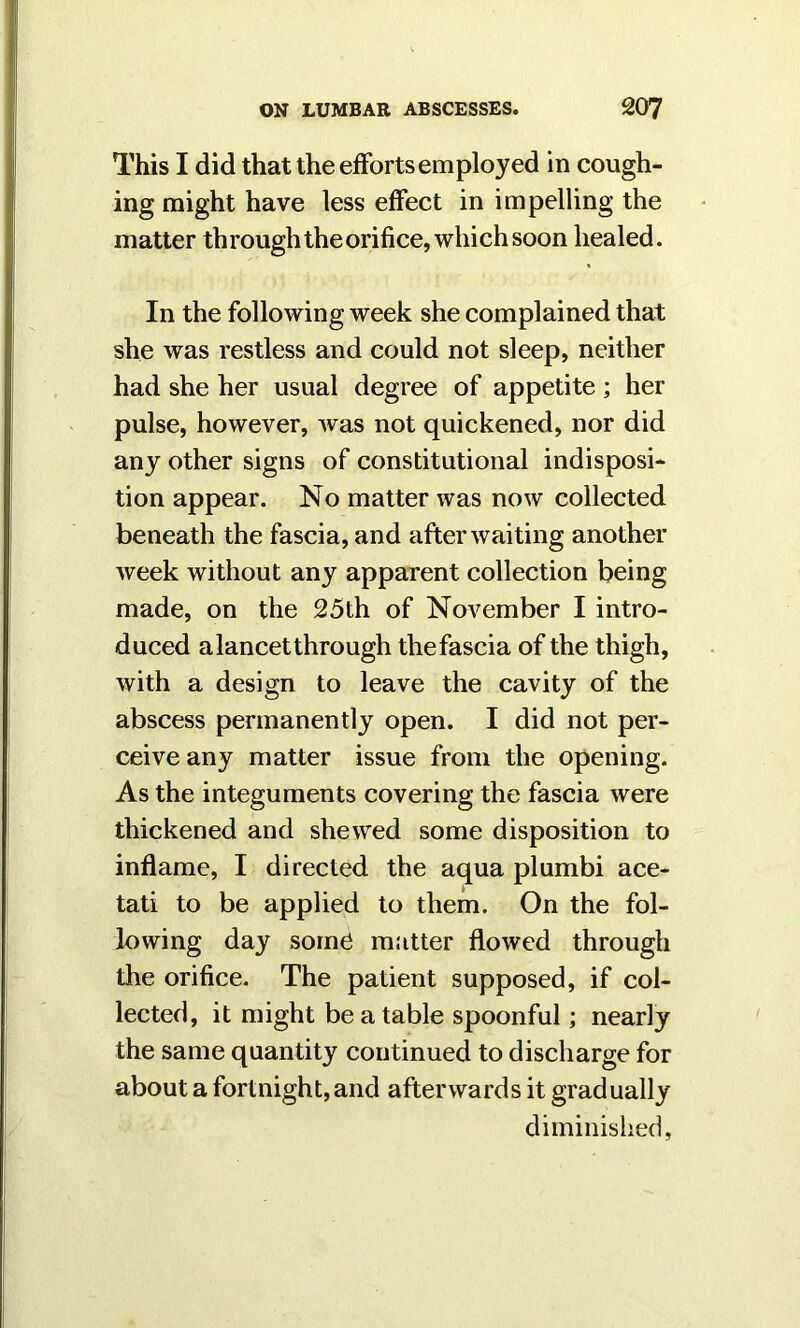 This I did that the efforts employed in cough- ing might have less effect in impelling the matter through the orifice, which soon healed. In the following week she complained that she was restless and could not sleep, neither had she her usual degree of appetite ; her pulse, however, Avas not quickened, nor did any other signs of constitutional indisposi- tion appear. No matter Avas now collected beneath the fascia, and after Avaiting another Aveek without any apparent collection being made, on the 25th of November I intro- duced a lancet through thefascia of the thigh, Avith a design to leave the cavity of the abscess permanently open. I did not per- ceive any matter issue from the opening. As the integuments covering the fascia Avere thickened and shewed some disposition to inflame, I directed the aqua plumbi ace- tati to be applied to them. On the fol- lowing day some matter flowed through the orifice. The patient supposed, if col- lected, it might be a table spoonful; nearly the same quantity continued to discharge for about a fortnight, and afterwards it gradually diminished.