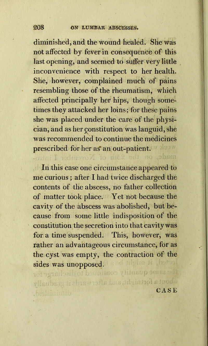 diminished, and the wound healed. She was not affected by fever in consequence of this last opening, and seemed to suffer very little inconvenience with respect to her health. She, however, complained much of pains resembling those of the rheumatism, which affected principally her hips, though some- times they attacked her loins; for these pains she was placed under the care of the physi- cian, and as her constitution was languid, she was recommended to continue the medicines prescribed for her as' an out-patient. In this case one circumstance appeared to me curious; after I had twice discharged the contents of the abscess, no father collection of matter took place. Yet not because the cavity of the abscess was abolished, but be- cause from some little indisposition of the constitution the secretion into that cavity was for a time suspended. This, however, was rather an advantageous circumstance, for as the cyst Avas empty, the contraction of the sides was unopposed. CASE