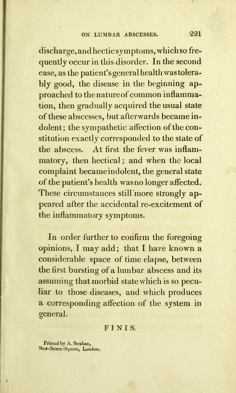 mi discharge, and hectic sym ptoms, which so fre- quently occur in this disorder. In the second case, as the patient's general health was tolera- bly good, the disease in the beginning ap- proached to thenatureof common inflamma- tion, then gradually acquired the usual state of these abscesses, but afterwards became in- dolent; the sympathetic affection of the con- stitution exactly corresponded to the state of the abscess. At first the fever was inflam- matory, then hectical; and when the local complaint became indolent, the general state of the patient’s health was no longer affected. These circumstances still more strongly ap- peared after the accidental re-excitement of the inflammatory symptoms. In order further to confirm the foregoing opinions, I ma}^ add; that I have known a considerable space of time elapse, between the first bursting of a lumbar abscess and its assuming that morbid state which is so pecu- liar to those diseases, and which produces a corresponding affection of the system in general. FINIS. Printed by A. Strahan, Ne#-Street-Square, London.