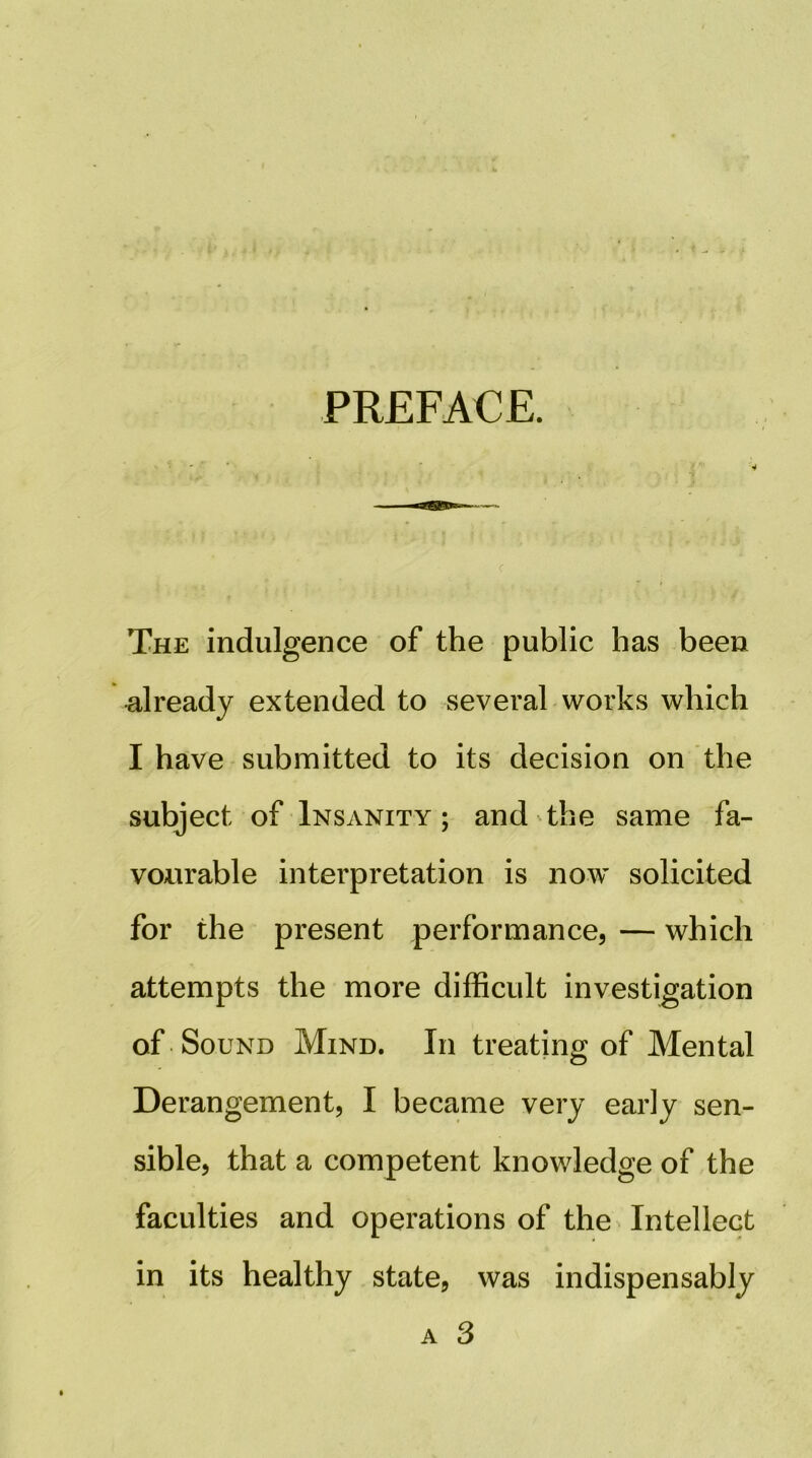 PREFACE. f V * The indulgence of the public has been already extended to several works which I have submitted to its decision on the subject of Insanity ; and the same fa- vourable interpretation is now solicited for the present performance, — which attempts the more difficult investigation of Sound Mind. In treating of Mental Derangement, I became very early sen- sible, that a competent knowledge of the faculties and operations of theMntellect in its healthy state, was indispensably A 3