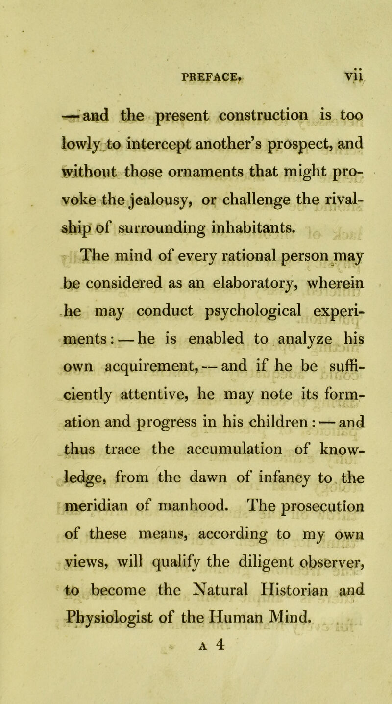 — and the present construction is too lowly:;to intercept another’s prospect, and without those ornaments that might pro- voke the jealousy, or challenge the rival- ship of surrounding inhabitants. The mind of every rational person may be considered as an elaboratory, wherein -he may conduct psychological experi- ments : — he is enabled to . analyze his own acquirement, — and if he be suffi- ciently attentive, he may note its form- ation and progress in his children: — and thus trace the accumulation of know- ledge, from the dawn of infancy to. the meridian of manhood. The prosecution of these means, according to my own views, will qualify the diligent observer, to become the Natural Historian and Physiologist of the Human Mind. A 4