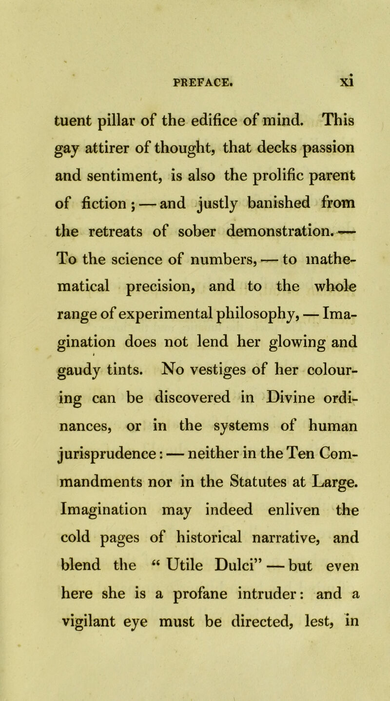 tuent pillar of the edifice of mind. This gay attirer of thought, that decks passion and sentiment, is also the prolific parent of fiction; — and justly banished from the retreats of sober demonstration. ~ To the science of numbers, ~ to mathe- matical precision, and to the whole range of experimental philosophy, — Ima- gination does not lend her glowing and t gaudy tints. No vestiges of her colour- ing can be discovered in Divine ordi- nances, or in the systems of human jurisprudence: — neither in the Ten Com- mandments nor in the Statutes at Large. Imagination may indeed enliven the cold pages of historical narrative, and blend the “ Utile Dulci” — but even here she is a profane intruder: and a vigilant eye must be directed, lest, in