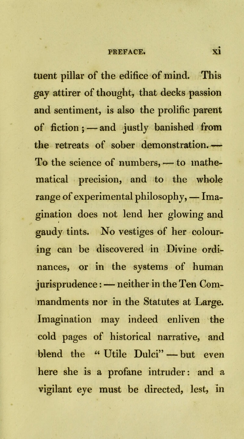 tuent pillar of the edifice of mind. This gay attirer of thought, that decks passion and sentiment, is also the prolific parent of fiction ; — and justly banished from the retreats of sober demonstration. ~ To the science of numbers, — to mathe- matical precision, and to the whole range of experimental philosophy, — Ima- gination does not lend her glowing and < gaudy tints. No vestiges of her colour- ing can be discovered in Divine ordi- nances, or in the systems of human jurisprudence: — neither in the Ten Com- mandments nor in the Statutes at Large. Imagination may indeed enliven the cold pages of historical narrative, and blend the “ Utile Dulci” — but even here she is a profane intruder: and a vigilant eye must be directed, lest, in