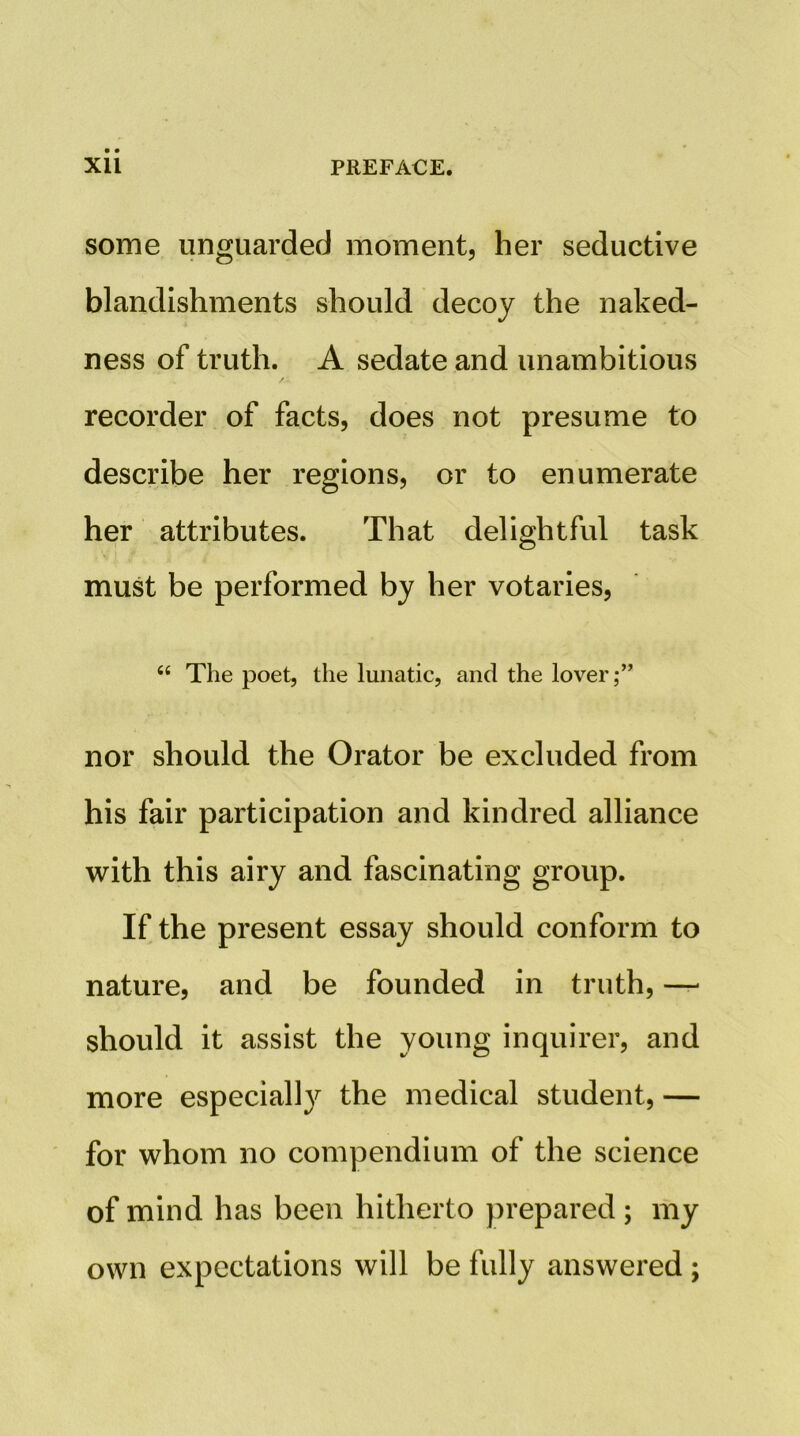 some unguarded moment, her seductive blandishments should decoy the naked- ness of truth. A sedate and unambitious recorder of facts, does not presume to describe her regions, or to enumerate her attributes. That delightful task must be performed by her votaries. “ The poet, the lunatic, and the lover;” nor should the Orator be excluded from his fair participation and kindred alliance with this airy and fascinating group. If the present essay should conform to nature, and be founded in truth, — should it assist the young inquirer, and more especially the medical student, — for whom no compendium of the science of mind has been hitherto prepared; my own expectations will be fully answered ;