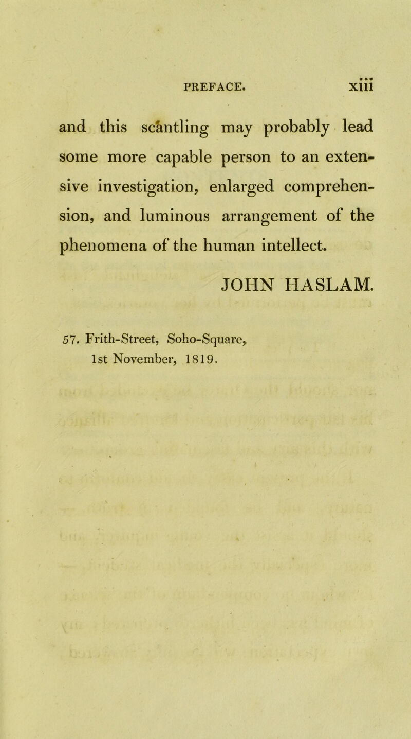 and this settling may probably lead some more capable person to an extent sive investigation, enlarged comprehen- sion, and luminous arrangement of the phenomena of the human intellect. JOHN HASLAM. 57. Frith-Street, Soho-Square, 1st November, 1819,