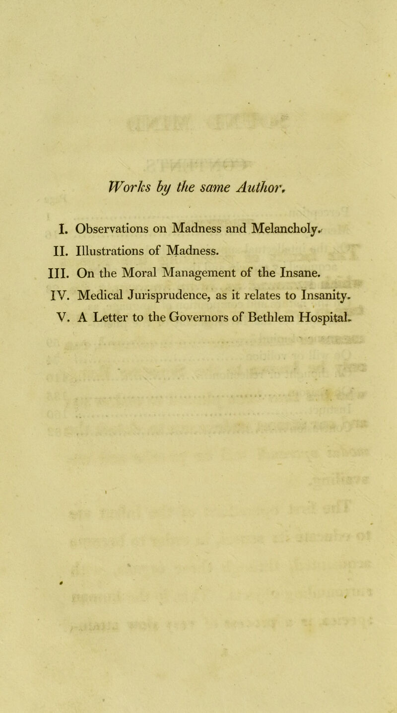 Works hy the same Author, I. Observations on Madness and Melancholy.^ II. Illustrations of Madness. III. On the Moral Management of the Insane. IV. Medical Jurisprudence, as it relates to Insanity. « V. A Letter to the Governors of Bethlem Hospital.