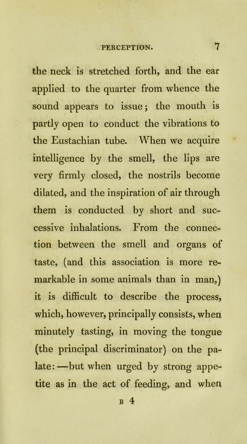 the neck is stretched forth, and the ear applied to the quarter from whence the sound appears to issue; the mouth is partly open to conduct the vibrations to the Eustachian tube. When we acquire intelligence by the smell, the lips are very firmly closed, the nostrils become dilated, and the inspiration of air through them is conducted by short and suc- cessive inhalations. From the connec- tion between the smell and organs of taste, (and this association is more re- markable in some animals than in man,) it is difficult to describe the process, which, however, principally consists, when minutely tasting, in moving the tongue (the principal discriminator) on the pa- late:—but when urged by strong appe- tite as in the act of feeding, and when