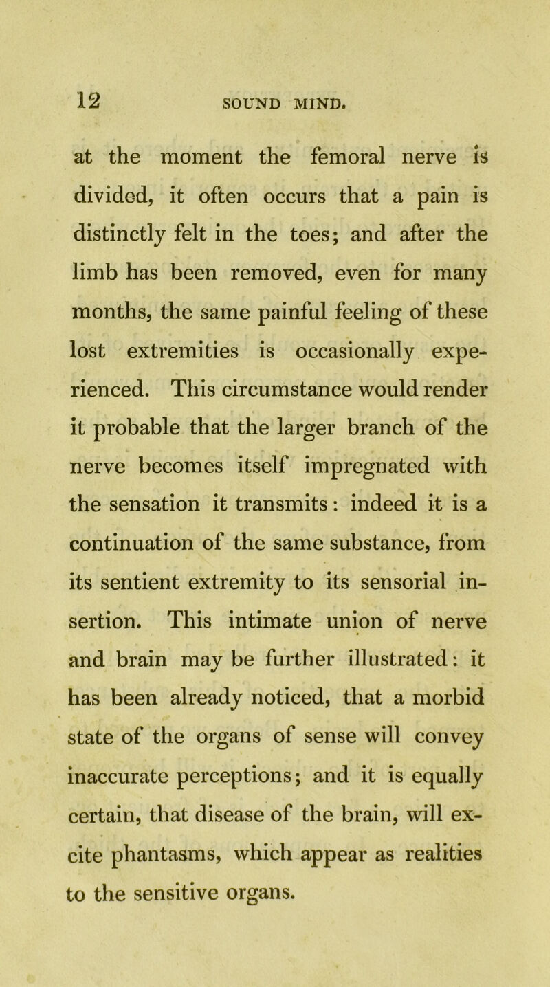 at the moment the femoral nerve is divided, it often occurs that a pain is distinctly felt in the toes; and after the limb has been removed, even for many months, the same painful feeling of these lost extremities is occasionally expe- rienced. This circumstance would render it probable that the larger branch of the nerve becomes itself impregnated with the sensation it transmits: indeed it is a continuation of the same substance, from its sentient extremity to its sensorial in- sertion. This intimate union of nerve and brain may be further illustrated: it has been already noticed, that a morbid state of the organs of sense will convey inaccurate perceptions; and it is equally certain, that disease of the brain, will ex- cite phantasms, which appear as realities to the sensitive organs.