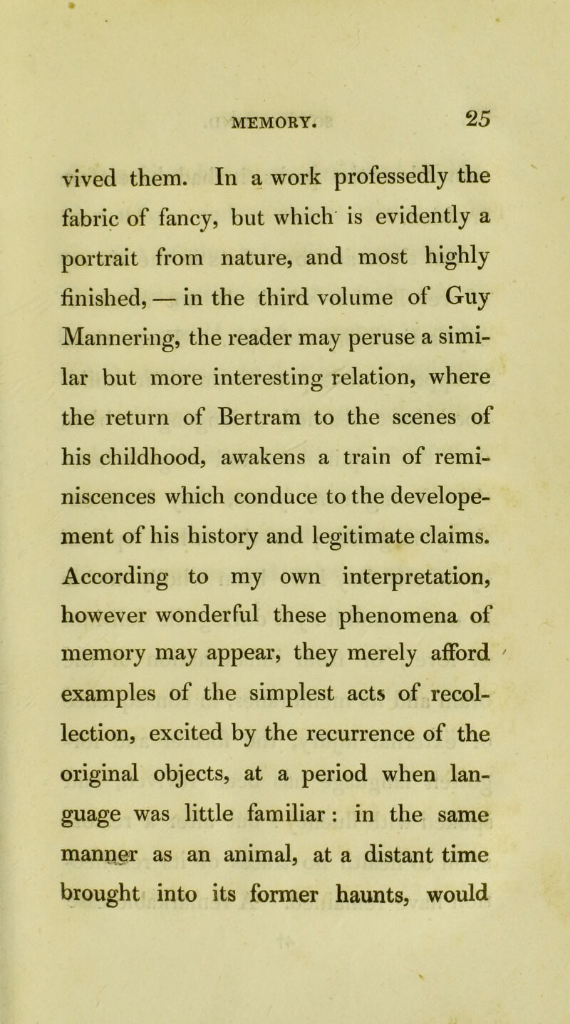 vived them. In a work professedly the fabric of fancy, but which is evidently a portrait from nature, and most highly finished, — in the third volume of Guy Mannering, the reader may peruse a simi- lar but more interesting relation, where the return of Bertram to the scenes of his childhood, awakens a train of remi- niscences which conduce to the develope- ment of his history and legitimate claims. According to my own interpretation, however wonderful these phenomena of memory may appear, they merely afford ' examples of the simplest acts of recol- lection, excited by the recurrence of the original objects, at a period when lan- guage was little familiar: in the same manner as an animal, at a distant time brought into its former haunts, would